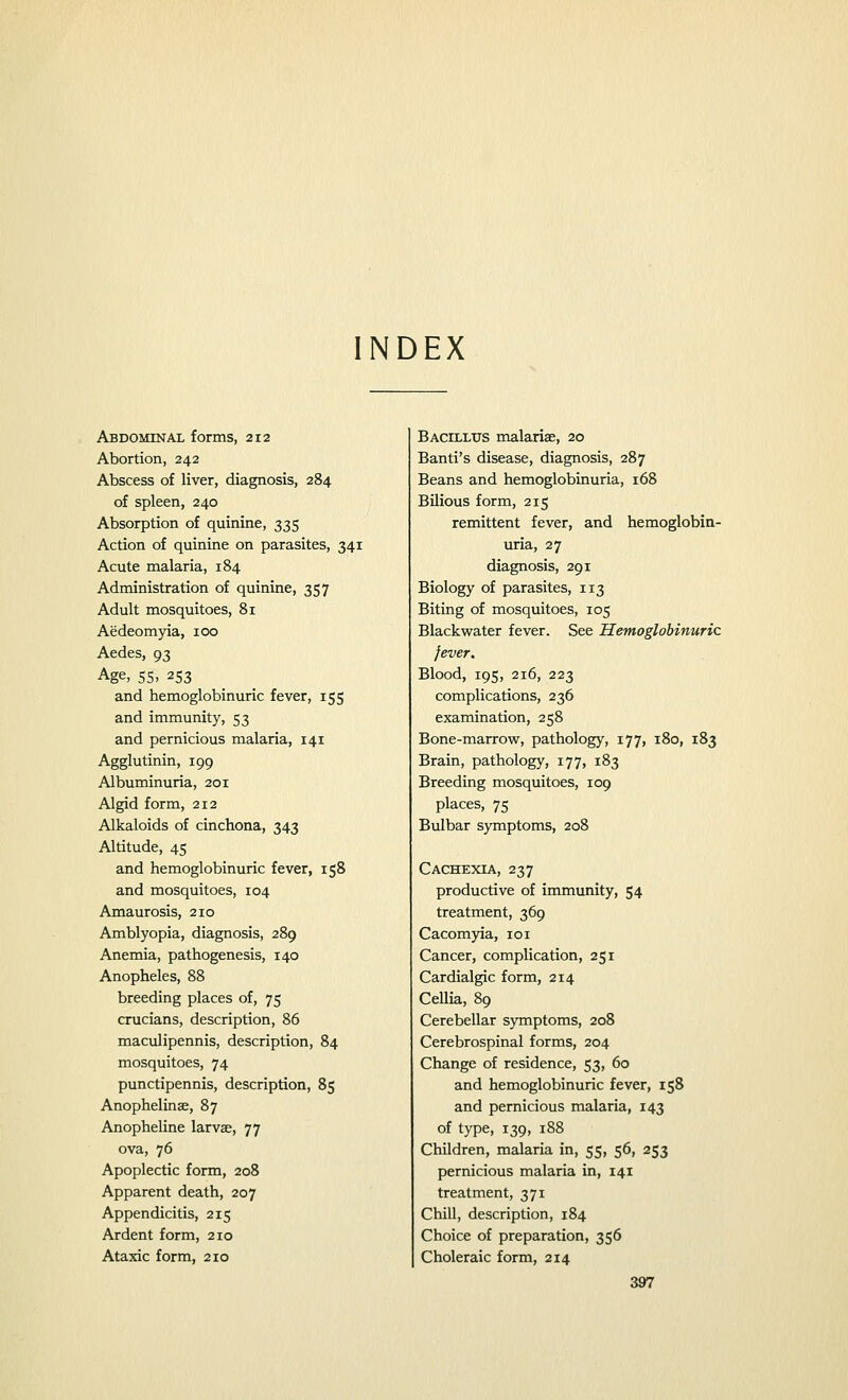 INDEX Abdominal forms, 212 Abortion, 242 Abscess of liver, diagnosis, 284 of spleen, 240 Absorption of quinine, 335 Action of quinine on parasites, 341 Acute malaria, 184 Administration of quinine, 357 Adult mosquitoes, 81 Aedeomyia, 100 Aedes, 93 Age, 55, 253 and hemoglobinuric fever, 155 and immunity, 53 and pernicious malaria, 141 Agglutinin, 199 Albuminuria, 201 Algid form, 212 Alkaloids of cinchona, 343 Altitude, 45 and hemoglobinuric fever, 158 and mosquitoes, 104 Amaurosis, 210 Amblyopia, diagnosis, 289 Anemia, pathogenesis, 140 Anopheles, 88 breeding places of, 75 crucians, description, 86 maculipennis, description, 84 mosquitoes, 74 punctipennis, description, 85 Anophelinae, 87 Anopheline larvae, 77 ova, 76 Apoplectic form, 208 Apparent death, 207 Appendicitis, 215 Ardent form, 210 Ataxic form, 210 Bacillus malariae, 20 Banti's disease, diagnosis, 287 Beans and hemoglobinuria, 168 Bilious form, 215 remittent fever, and hemoglobin- uria, 27 diagnosis, 291 Biology of parasites, 113 Biting of mosquitoes, 105 Blackwater fever. See Hemoglobinuric fever. Blood, 195, 216, 223 complications, 236 examination, 258 Bone-marrow, pathology, 177, 180, 183 Brain, pathology, 177, 183 Breeding mosquitoes, 109 places, 75 Bulbar symptoms, 208 Cachexia, 237 productive of immunity, 54 treatment, 369 Cacomyia, 101 Cancer, complication, 251 Cardialgic form, 214 Cellia, 89 Cerebellar symptoms, 208 Cerebrospinal forms, 204 Change of residence, 53, 60 and hemoglobinuric fever, 158 and pernicious malaria, 143 of type, 139, 188 Children, malaria in, 55, 56, 253 pernicious malaria in, 141 treatment, 371 Chill, description, 184 Choice of preparation, 356 Choleraic form, 214