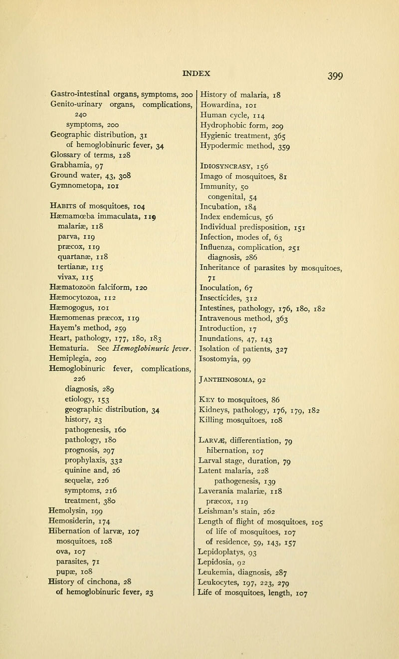 Gastrointestinal organs, symptoms, 200 Genito-urinary organs, complications, 240 symptoms, 200 Geographic distribution, 31 of hemoglobinuric fever, 34 Glossary of terms, 128 Grabhamia, 97 Ground water, 43, 308 Gymnometopa, 101 Habits of mosquitoes, 104 Haemamceba immaculata, 119 malarias, 118 parva, 119 praecox, 119 quartanse, 118 tertianae, 115 vivax, 115 Haematozoon falciform, 120 Haemocytozoa, 112 Haemogogus, 101 Haemomenas praecox, 119 Hayem's method, 259 Heart, pathology, 177, 180, 183 Hematuria. See Hemoglobinuric jever. Hemiplegia, 209 Hemoglobinuric fever, complications, 226 diagnosis, 289 etiology, 153 geographic distribution, 34 history, 23 pathogenesis, 160 pathology, 180 prognosis, 297 prophylaxis, 332 quinine and, 26 sequela;, 226 symptoms, 216 treatment, 380 Hemolysin, 199 Hemosiderin, 174 Hibernation of larvae, 107 mosquitoes, 108 ova, 107 parasites, 71 pupae, 108 History of cinchona, 28 of hemoglobinuric fever, 23 History of malaria, 18 Howardina, 101 Human cycle, 114 Hydrophobic form, 209 Hygienic treatment, 365 Hypodermic method, 359 Idiosyncrasy, 156 Imago of mosquitoes, 81 Immunity, 50 congenital, 54 Incubation, 184 Index endemicus, 56 Individual predisposition, 151 Infection, modes of, 63 Influenza, complication, 251 diagnosis, 286 Inheritance of parasites by mosquitoes, 7i Inoculation, 67 Insecticides, 312 Intestines, pathology, 176, 180, 182 Intravenous method, 363 Introduction, 17 Inundations, 47, 143 Isolation of patients, 327 Isostomyia, 99 Janthtnosoma, 92 Key to mosquitoes, 86 Kidneys, pathology, 176, 179, 182 Killing mosquitoes, 108 Larv^, differentiation, 79 hibernation, 107 Larval stage, duration, 79 Latent malaria, 228 pathogenesis, 139 Laverania malariae, 118 praecox, 119 Leishman's stain, 262 Length of flight of mosquitoes, 105 of life of mosquitoes, 107 of residence, 59, 143, 157 Lepidoplatys, 93 Lepidosia, 92 Leukemia, diagnosis, 287 Leukocytes, 197, 223, 279 Life of mosquitoes, length, 107
