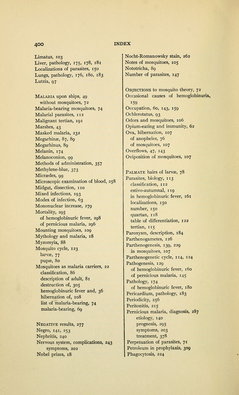 Limatus, 103 Liver, pathology, 175, 178, 181 Localizations of parasites, 150 Lungs, pathology, 176, 180, 183 Lutzia, 97 Malaria upon ships, 49 without mosquitoes, 72 Malaria-bearing mosquitoes, 74 Malarial parasites, 112 Malignant tertian, 191 Marshes, 43 Masked malaria, 232 Megarhinae, 87, 89 Megarhinus, 89 Melanin, 174 Melanoconion, 99 Methods of administration, 357 Methylene-blue, 373 Micraedes, 99 Microscopic examination of blood, 258 Midgut, dissection, no Mixed infections, 193 Modes of infection, 63 Mononuclear increase, 279 Mortality, 295 of hemoglobinuric fever, 298 of pernicious malaria, 296 Mounting mosquitoes, 109 Mythology and malaria, 18 Myzomyia, 88 Mosquito cycle, 123 larvae, 77 pupae, 80 Mosquitoes as malaria carriers, 22 classification, 86 description of adult, 81 destruction of, 305 hemoglobinuric fever and, 36 hibernation of, 108 list of malaria-bearing, 74 malaria-bearing, 69 Negative results, 277 Negro, 141, 253 Nephritis, 240 Nervous system, complications, 243 symptoms, 202 Nobel prizes, 18 Nocht-Romanowsky stain, 262 Notes of mosquitoes, 105 Nototricha, 89 Number of parasites, 147 Objections to mosquito theory, 72 Occasional causes of hemoglobinuria, 159 Occupation, 60, 143, 159 Ochlerotatus, 93 Odors and mosquitoes, 106 Opium-eating and immunity, 62 Ova, hibernation, 107 of anopheles, 76 of mosquitoes, 107 Overflows, 47, 143 Oviposition of mosquitoes, 107 Palmate hairs of larvae, 78 Parasites, biology, 113 classification, 112 estivo-autumnal, 119 in hemoglobinuric fever, 161 localizations, 150 number, 150 quartan, 118 table of differentiation, 122 tertian, 115 Paroxysm, description, 184 Parthenogametes, 126 Parthenogenesis, 139, 229 in mosquitoes, 107 Parthenogenetic cycle, 114, 124 Pathogenesis, 129 of hemoglobinuric fever, 160 of pernicious malaria, 145 Pathology, 174 of hemoglobinuric fever, 180 Pericardium, pathology, 183 Periodicity, 256 Peritonitis, 215 Pernicious malaria, diagnosis, 287 etiology, 140 prognosis, 295 symptoms, 203 treatment, 378 Perpetuation of parasites, 71 Petroleum in prophylaxis, 309 Phagocytosis, 224