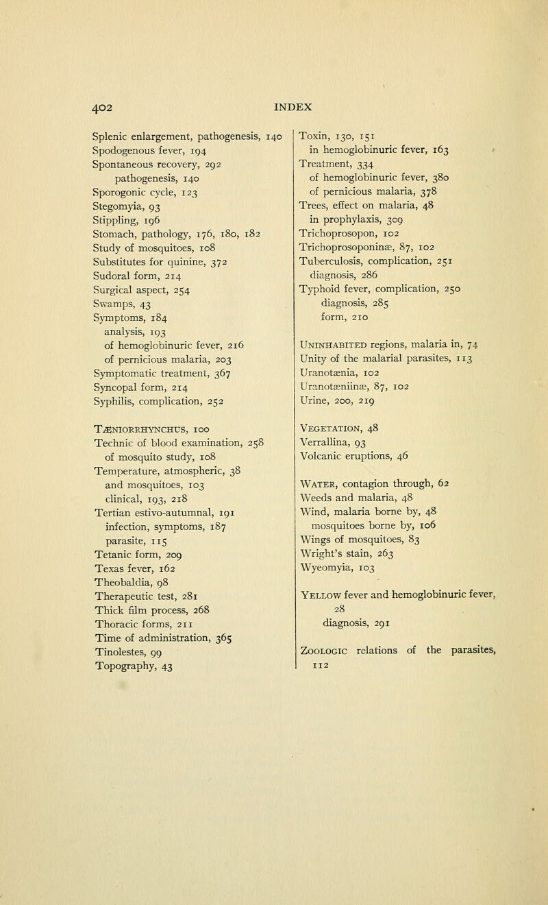 Splenic enlargement, pathogenesis, 140 Spodogenous fever, 194 Spontaneous recovery, 292 pathogenesis, 140 Sporogonic cycle, 123 Stegomyia, 93 Stippling, 196 Stomach, pathology, 176, 180, 182 Study of mosquitoes, 108 Substitutes for quinine, 372 Sudoral form, 214 Surgical aspect, 254 Swamps, 43 Symptoms, 184 analysis, 193 of hemoglobinuric fever, 216 of pernicious malaria, 203 Symptomatic treatment, 367 Syncopal form, 214 Syphilis, complication, 252 T^NIOKRHYNCHUS, IOO Technic of blood examination, 258 of mosquito study, 108 Temperature, atmospheric, 38 and mosquitoes, 103 clinical, 193, 218 Tertian estivo-autumnal, 191 infection, symptoms, 187 parasite, 115 Tetanic form, 209 Texas fever, 162 Theobaldia, 98 Therapeutic test, 281 Thick film process, 268 Thoracic forms, 211 Time of administration, 365 Tinolestes, 99 Topography, 43 Toxin, 130, 151 in hemoglobinuric fever, 163 Treatment, 334 of hemoglobinuric fever, 380 of pernicious malaria, 378 Trees, effect on malaria, 48 in prophylaxis, 309 Trichoprosopon, 102 Trichoprosoponinas, 87, 102 Tuberculosis, complication, 251 diagnosis, 286 Typhoid fever, complication, 250 diagnosis, 285 form, 210 Uninhabited regions, malaria in, 74 Unity of the malarial parasites, 113 Uranotffinia, 102 Uranotseniinae, 87, 102 Urine, 200, 219 Vegetation, 48 Verrallina, 93 Volcanic eruptions, 46 Water, contagion through, 62 Weeds and malaria, 48 Wind, malaria borne by, 48 mosquitoes borne by, 106 Wings of mosquitoes, 83 Wright's stain, 263 Wyeomyia, 103 Yellow fever and hemoglobinuric fever, 28 diagnosis, 291 Zoologic relations of the parasites,