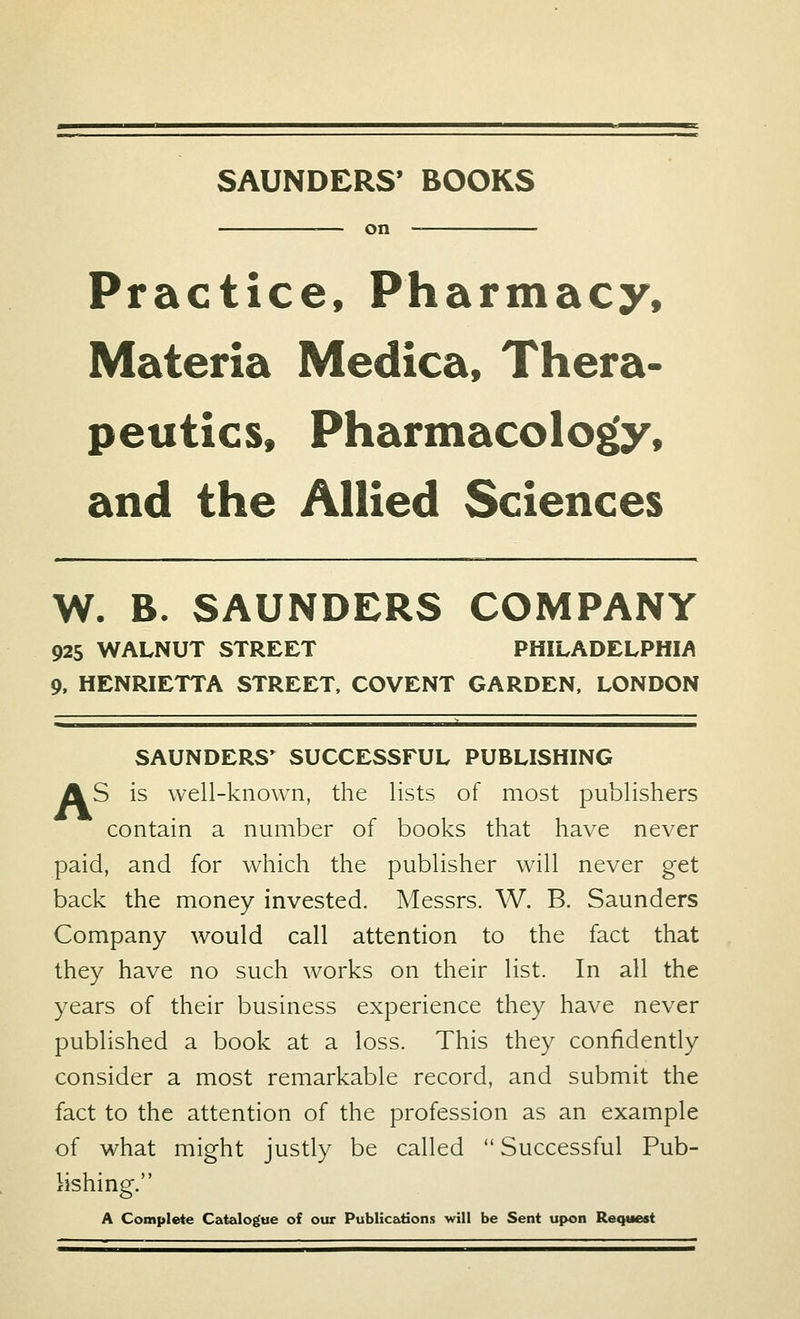 SAUNDERS' BOOKS on Practice, Pharmacy, Materia Medica, Thera- peutics, Pharmacology, and the Allied Sciences W. B. SAUNDERS COMPANY 925 WALNUT STREET PHILADELPHIA 9, HENRIETTA STREET, COVENT GARDEN, LONDON SAUNDERS' SUCCESSFUL PUBLISHING AS is well-known, the lists of most publishers contain a number of books that have never paid, and for which the publisher will never get back the money invested. Messrs. W. B. Saunders Company would call attention to the fact that they have no such works on their list. In all the years of their business experience they have never published a book at a loss. This they confidently consider a most remarkable record, and submit the fact to the attention of the profession as an example of what might justly be called  Successful Pub- lishing. A Complete Catalogue of our Publications will be Sent upon Request