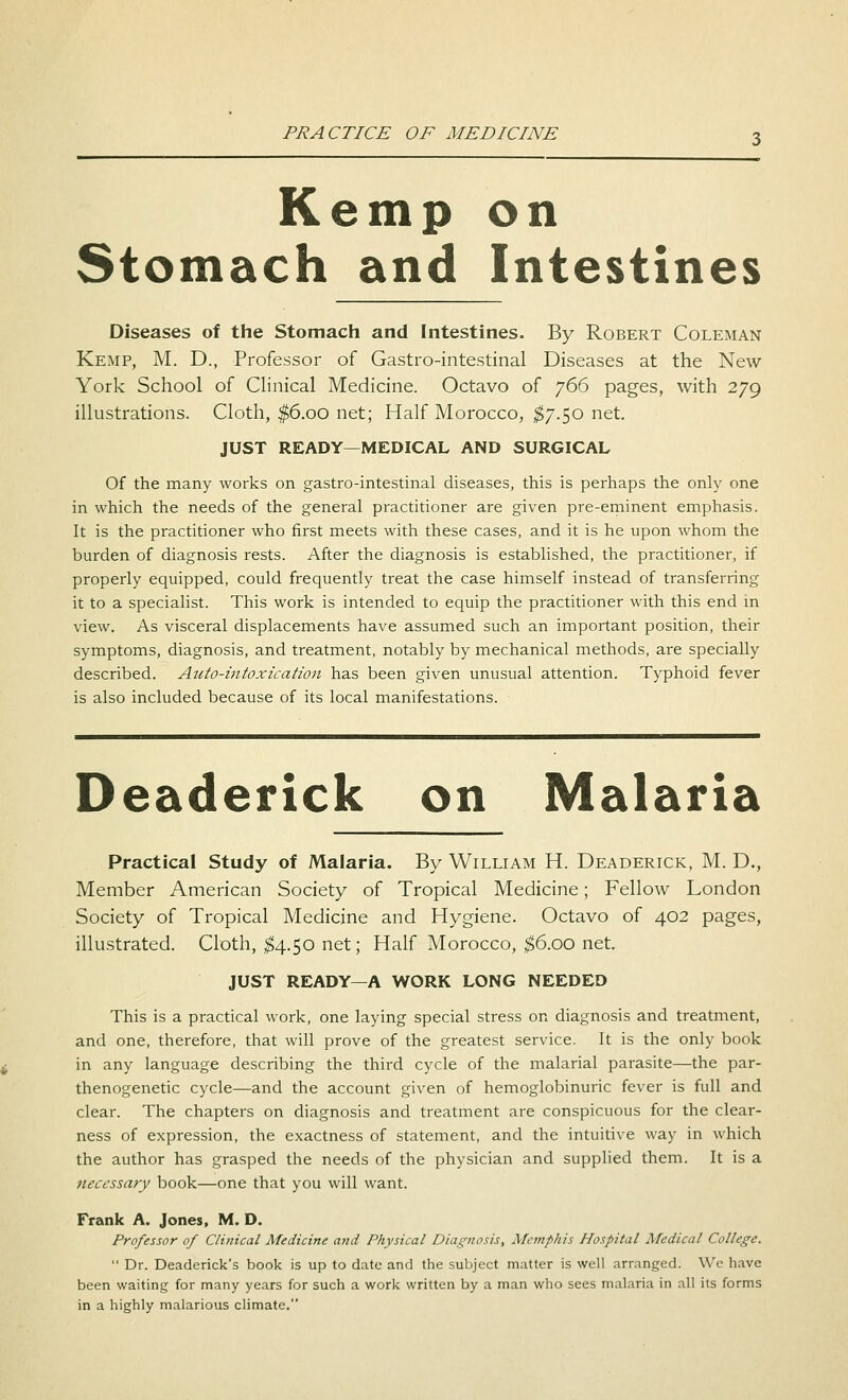 Kemp on Stomach and Intestines Diseases of the Stomach and Intestines. By Robert Coleman Kemp, M. D., Professor of Gastro-intestinal Diseases at the New York School of Clinical Medicine. Octavo of 766 pages, with 279 illustrations. Cloth, $6.00 net; Half Morocco, $7.50 net. JUST READY—MEDICAL AND SURGICAL Of the many works on gastro-intestinal diseases, this is perhaps the only one in which the needs of the general practitioner are given pre-eminent emphasis. It is the practitioner who first meets with these cases, and it is he upon whom the burden of diagnosis rests. After the diagnosis is established, the practitioner, if properly equipped, could frequently treat the case himself instead of transferring it to a specialist. This work is intended to equip the practitioner with this end in view. As visceral displacements have assumed such an important position, their symptoms, diagnosis, and treatment, notably by mechanical methods, are specially described. Auto-intoxication has been given unusual attention. Typhoid fever is also included because of its local manifestations. Deaderick on Malaria Practical Study of Malaria. By William H. Deaderick, M. D., Member American Society of Tropical Medicine; Fellow London Society of Tropical Medicine and Hygiene. Octavo of 402 pages, illustrated. Cloth, $4.50 net; Half Morocco, $6.00 net. JUST READY—A WORK LONG NEEDED This is a practical work, one laying special stress on diagnosis and treatment, and one, therefore, that will prove of the greatest service. It is the only book in any language describing the third cycle of the malarial parasite—the par- thenogenetic cycle—and the account given of hemoglobinuric fever is full and clear. The chapters on diagnosis and treatment are conspicuous for the clear- ness of expression, the exactness of statement, and the intuitive way in which the author has grasped the needs of the physician and supplied them. It is a necessary book—one that you will want. Frank A. Jones, M. D. Professor of Clinical Medicine and Physical Diagnosis, Memphis Hospital Medical College.  Dr. Deaderick's book is up to date and the subject matter is well arranged. We have been waiting for many years for such a work written by a man who sees malaria in all its forms in a highly malarious climate.