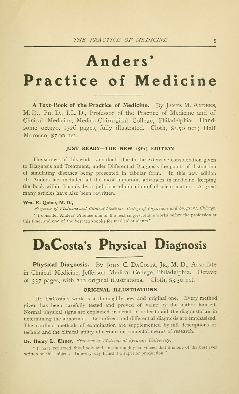 THE PRACTICE OF MEDICINE Anders' Practice of Medicine A Text=Book of the Practice of Medicine. By James M. Anders, M. D., Ph. D., LL. D., Professor of the Practice of Medicine and of Clinical Medicine, Medico-Chirurgical College, Philadelphia. Hand- some octavo, 1326 pages, fully illustrated. Cloth, $5.50 net; Half Morocco, $7.00 net. JUST READY—THE NEW (9th) EDITION The success of this work is no doubt due to the extensive consideration given to Diagnosis and Treatment, under Differential Diagnosis the points of distinction of simulating diseases being presented in tabular form. In this new edition Dr. Anders has included all the most important advances in medicine, keeping the book within bounds by a judicious elimination of obsolete matter. A great many articles have also been rewritten. Wm. E. Qtrine, M. D., Professor of Medicine and Clinical Medicine, College of Physicians and Surgeons, Chicago.  I consider Anders' Practice one of the best single-volume works before the profession at this time, and one of the best text-books for medical students. DaCosta's Physical Diagnosis Physical Diagnosis. By John C. DaCosta, Jr., M. D., Associate in Clinical Medicine, Jefferson Medical College, Philadelphia. Octavo °f 557 Pages> witn 2I2 original illustrations. Cloth, $3.50 net. ORIGINAL ILLUSTRATIONS Dr. DaCosta's work is a thoroughly new and original one. Every method given has been carefully tested and proved of value by the author himself. Normal physical signs are explained in detail in order to aid the diagnostician in determining the abnormal. Both direct and differential diagnosis are emphasized. The cardinal methods of examination are supplemented by full descriptions of technic and the clinical utility of certain instrumental means of research. Dr. Henry L. Eisner, Professor of Medicine at Syracuse University.  I have reviewed this book, and am thoroughly convinced that it is one of the best ever