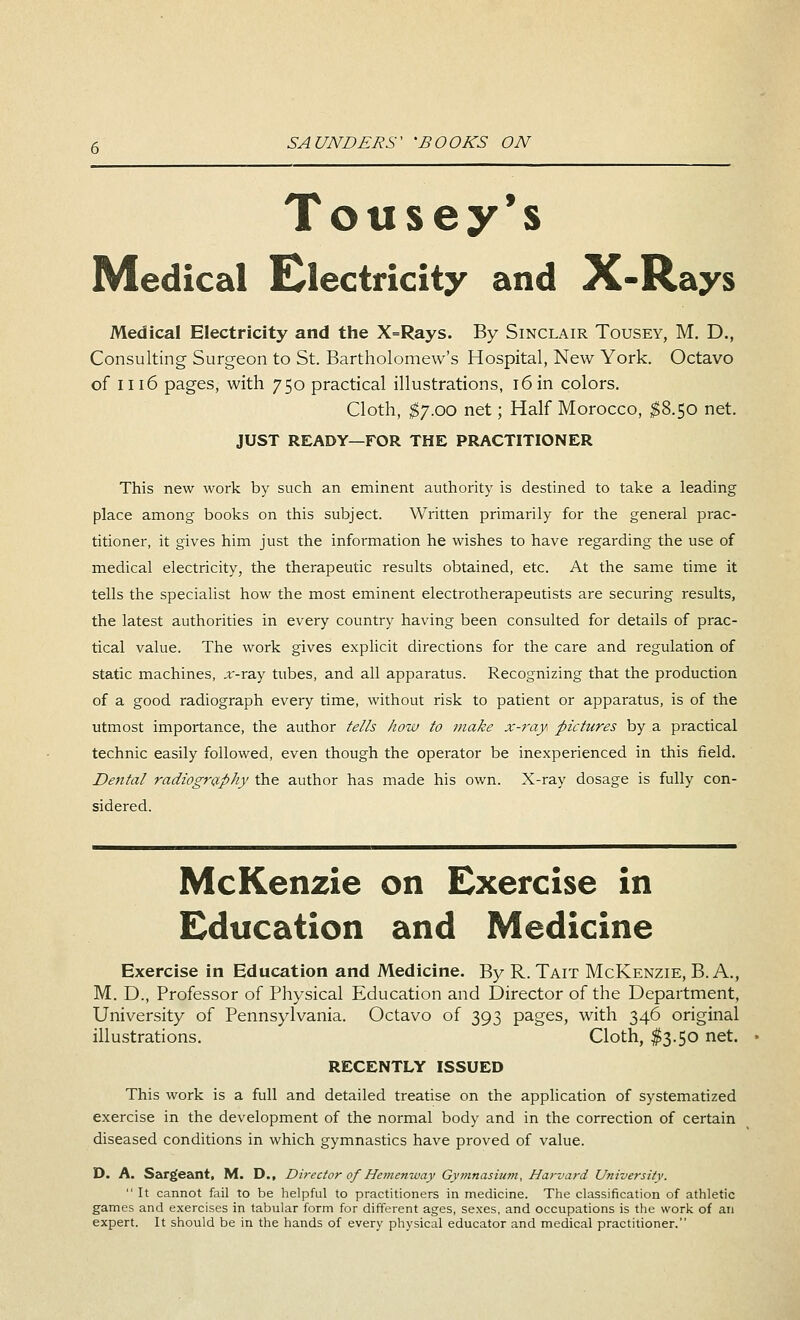 Tousey's Medical Electricity and X-Rays Medical Electricity and the X=Rays. By Sinclair Tousey, M. D., Consulting Surgeon to St. Bartholomew's Hospital, New York. Octavo of 1116 pages, with 750 practical illustrations, 16 in colors. Cloth, $7.00 net; Half Morocco, $8.50 net. JUST READY—FOR THE PRACTITIONER This new work by such an eminent authority is destined to take a leading place among books on this subject. Written primarily for the general prac- titioner, it gives him just the information he wishes to have regarding the use of medical electricity, the therapeutic results obtained, etc. At the same time it tells the specialist how the most eminent electrotherapeutists are securing results, the latest authorities in every country having been consulted for details of prac- tical value. The work gives explicit directions for the care and regulation of static machines, x-ray tubes, and all apparatus. Recognizing that the production of a good radiograph every time, without risk to patient or apparatus, is of the utmost importance, the author tells how to make x-ray, pictures by a practical technic easily followed, even though the operator be inexperienced in this field. Dental radiography the author has made his own. X-ray dosage is fully con- sidered. McKenzie on Exercise in Education and Medicine Exercise in Education and Medicine. By R. Tait McKenzie, B. A., M. D., Professor of Physical Education and Director of the Department, University of Pennsylvania. Octavo of 393 pages, with 346 original illustrations. Cloth, $3.50 net. RECENTLY ISSUED This work is a full and detailed treatise on the application of systematized exercise in the development of the normal body and in the correction of certain diseased conditions in which gymnastics have proved of value. D. A. Sarg'eant, M. D., Director of Hemenway Gymnasium, Harvard University.  It cannot fail to be helpful to practitioners in medicine. The classification of athletic games and exercises in tabular form for different ages, sexes, and occupations is the work of an expert. It should be in the hands of every physical educator and medical practitioner.