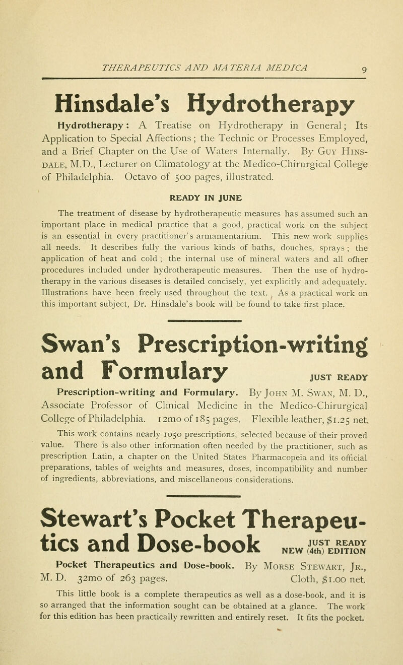Hinsdale's Hydrotherapy Hydrotherapy: A Treatise on Hydrotherapy in General; Its Application to Special Affections; the Technic or Processes Employed, and a Brief Chapter on the Use of Waters Internally. By Guy Hins- dale, M.D., Lecturer on Climatology at the Medico-Chirurgical College of Philadelphia. Octavo of 500 pages, illustrated. READY IN JUNE The treatment of disease by hydrotherapeutic measures has assumed such an. important place in medical practice that a good, practical work on the subject is an essential in every practitioner's armamentarium. This new work supplies all needs. It describes fully the various kinds of baths, douches, sprays ; the application of heat and cold ; the internal use of mineral waters and all ot'her procedures included under hydrotherapeutic measures. Then the use of hydro- therapy in the various diseases is detailed concisely, yet explicitly and adequately. Illustrations have been freely used throughout the text. As a practical work on this important subject, Dr. Hinsdale's book will be found to take first place. Swan's Prescription-writing and Formulary juST ready Prescription-writing and Formulary. By John M. Swan, M. D., Associate Professor of Clinical Medicine in the Medico-Chirurgical College of Philadelphia. i2mo of 185 pages. Flexible leather, $1.25 net. This work contains nearly 1050 prescriptions, selected because of their proved value. There is also other information often needed by the practitioner, such as prescription Latin, a chapter on the United States Pharmacopeia and its official preparations, tables of weights and measures, doses, incompatibility and number of ingredients, abbreviations, and miscellaneous considerations. Stewart's Pocket Therapeu- tics and Dose-book NEW gffusss; Pocket Therapeutics and Dose=book. By Morse Stewart, Jr., M. D. 32mo of 263 pages. Cloth, $1.00 net. This little book is a complete therapeutics as well as a dose-book, and it is so arranged that the information sought can be obtained at a glance. The work for this edition has been practically rewritten and entirely reset. It fits the pocket.