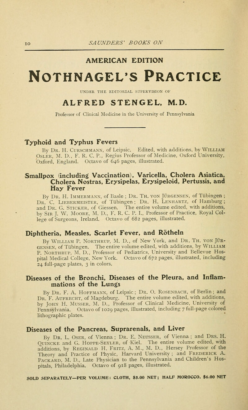 AMERICAN EDITION NOTHNAGEL'S PRACTICE UNDER THE EDITORIAL SUPERVISION OF ALFRED STENGEL, M.D. Professor of Clinical Medicine in the University of Pennsylvania Typhoid and Typhus Fevers By Dr. H. Curschmann, of Leipsic. Edited, with additions, by William Osler, M. D., F. R. C. P., Regius Professor of Medicine, Oxford University, Oxford, England. Octavo of 646 pages, illustrated. Smallpox (including Vaccination), Varicella, Cholera Asiatica, Cholera Nostras, Erysipelas, Erysipeloid, Pertussis, and Hay Fever By Dr. H. Immermann, of Basle ; Dr. Th. von Jurgensen, of Tubingen ; Dr. C. Liebermeister, of Tubingen; Dr. H. Lenhartz, of Hamburg; and Dr. G. Sticker, of Giessen. The entire volume edited, with additions, by Sir J. W. Moore, M. D., F. R. C. P. I., Professor of Practice, Royal Col- lege of Surgeons, Ireland. Octavo of 682 pages, illustrated. Diphtheria, Measles, Scarlet Fever, and Rotheln By William P. Northrup, M. D., of New York, and Dr. Th. von Jur- gensen, of Tubingen. The entire volume edited, with additions, by William P. Northrup, M. D., Professor of Pediatrics, University and Bellevue Hos- pital Medical College, New York. Octavo of 672 pages, illustrated, including 24 full-page plates, 3 in colors. Diseases of the Bronchi, Diseases of the Pleura, and Inflam- mations of the Lungs By Dr. F. A. Hoffmann, of Leipsic; Dr. O. Rosenbach, of Berlin; and Dr. F. Aufrecht, of Magdeburg. The entire volume edited, with additions, by John H. Musser, M. D., Professor of Clinical Medicine, University of Pennsylvania. Octavo of 1029 pages, illustrated, including 7 full-page colored lithographic plates. Diseases of the Pancreas, Suprarenals, and Liver By Dr. L. Oser, of Vienna ; Dr. E. Neusser, of Vienna ; and Drs. H. Ouincke and G. Hoppe-Seyler, of Kiel. The entire volume edited, with additions, by Reginald H. Fritz, A. M., M. D., Hersey Professor of the Theory and Practice of Physic, Harvard University ; and Frederick A. Packard, M. D., Late Physician to the Pennsylvania and Children's Hos- pitals, Philadelphia. Octavo of 918 pages, illustrated. SOLD SEPARATELY—PER VOLUME: CLOTH, $5.00 NET; HALF MOROCCO, $6.00 NET