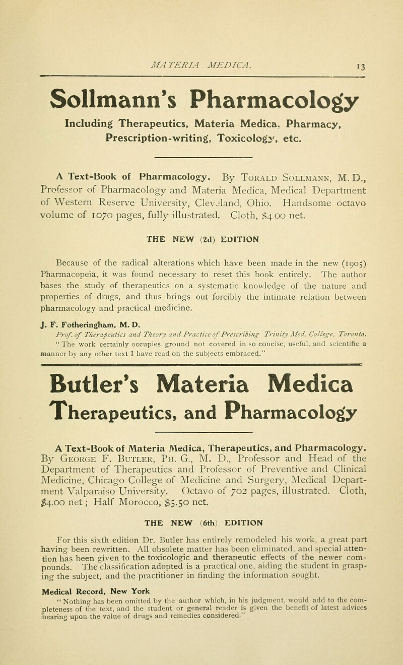 Sollmann's Pharmacology Including Therapeutics, Materia Medica. Pharmacy, Prescription-writing', Toxicology, etc. A Text=Book of Pharmacology. By Torald Sollmann, M. D., Professor of Pharmacology and Materia Medica, Medical Department of Western Reserve University, Clevjland, Ohio. Handsome octavo volume of 1070 pages, fully illustrated. Cloth, $4.00 net. THE NEW (2d) EDITION Because of the radical alterations which have been made in the new (1905) Pharmacopeia, it was found necessary to reset this book entirely. The author bases the study of therapeutics on a systematic knowledge of the nature and properties of drugs, and thus brings out forcibly the intimate relation between pharmacology and practical medicine. J. F. Fotheringhamc M. D. Prof, of Therapeutics and Theory and Practice of Prescribing Trinity Med. College, Toronto. The work certainly occupies ground not covered in so concise, useful, and scientific a manner by any other text I have read on the subjects embraced. Butler's Materia Medica Therapeutics, and Pharmacology A Text-Book of Materia Medica, Therapeutics, and Pharmacology. By George F. Butler, Ph. G., M. D., Professor and Head of the Department of Therapeutics and Professor of Preventive and Clinical Medicine, Chicago College of Medicine and Surgery, Medical Depart- ment Valparaiso University. Octavo of 702 pages, illustrated. Cloth, #4.00 net; Half Morocco, $5.50 net. THE NEW (6th) EDITION For this sixth edition Dr. Butler has entirely remodeled his work, a great part having been rewritten. All obsolete matter has been eliminated, and special atten- tion has been given to the toxicologic and therapeutic effects of the newer com- pounds. The classification adopted is a practical one, aiding the student in grasp- ing the subject, and the practitioner in finding the information sought. Medical Record, New York  Nothing has been omitted by the author which, in his judgment, would add to the com- pleteness of the text, and the student or general reader is given the benefit of latest advices bearing upon the value of drugs and remedies considered.