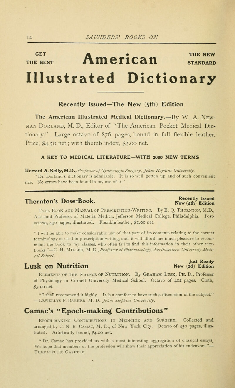 GET A • THE NEW THE BEST i\ 111 S F 1 C Ct 11 STANDARD Illustrated Dictionary Recently Issued—The New (5th) Edition The American Illustrated Medical Dictionary—By W. A. New- man Dorland, M. D., Editor of The American Pocket Medical Dic- tionary. Large octavo of 876 pages, bound in full flexible leather. Price, $4.50 net; with thumb index, £5.00 net. A KEY TO MEDICAL LITERATURE—WITH 2000 NEW TERMS Howard A. Kelly.M.D., Professor of Gynecologic Surgery, fohns Hopkins University.  Dr. Dorland's dictionary is admirable. It is so well gotten up and of such convenient size. No errors have been found in my use of it. Thornton's Dose=Book. Ne^uthfEdition Dose-Book and Manual of Prescription-Writing. ByE. Q. Thornton, M.D., Assistant Professor of Materia Medica, Jefferson Medical College, Philadelphia. Post- octavo, 410 pages, illustrated. Flexible leather, $2.00 net.  I will be able to make considerable use of that part of its contents relating to the correct terminology as used in prescription-writing, and it will afford me much pleasure to recom- mend the book to my classes, who often fail to find this information in their other text- books.—C. H. MILLER, M.D., Professor of Pharmacology, Northwestern University Medi- cal School. . . Just Ready Lusk OII Nutrition New ^2d) Edition Elements of the Science of Nutrition. By Graham Lusk, Ph. D., Professor of Physiology in Cornell University Medical School. Octavo of 402 pages. Cloth, $3.00 net.  I shall recommend it highly. It is a comfort to have such a discussion of the subject. —LEWELLYS F. Barker, M. D., fohns Hopkins University. Camac's Epoch-making Contributions Epoch-making Contributions in Medicine and Surgery. Collected and arranged by C. N. B. Camac, M. D., of New York City. Octavo of 450 pages, illus- trated. Artistically bound, $4.00 net.  Dr. Camac has provided us with a most interesting aggregation of classical essays# We hope that members of the profession will show their appreciation of his endeavors.— Therapeutic Gazette.