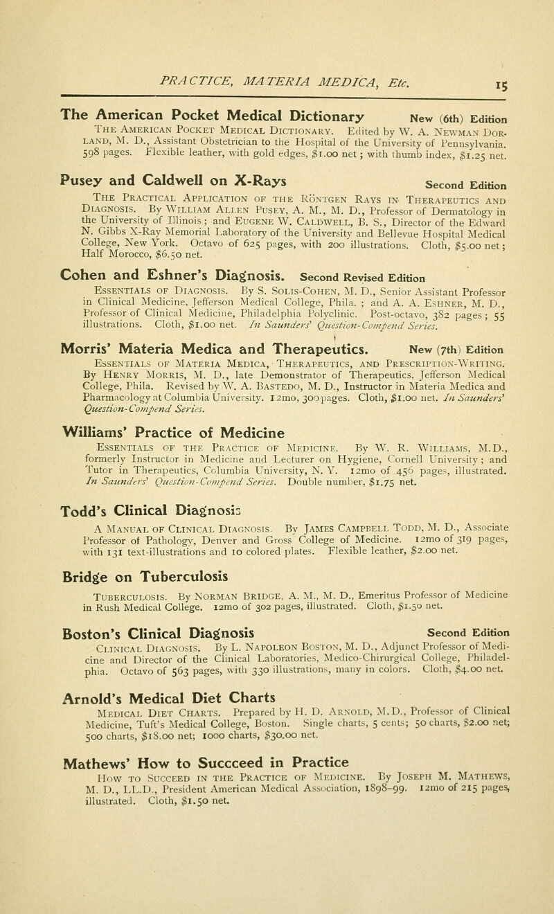 The American Pocket Medical Dictionary New (6th) Edition The American Pocket Medical Dictionary. Edited by W. A. Newman Dor- LAND, M. D., Assistant Obstetrician to the Hospital of the University of Pennsylvania. 598 pages. Flexible leather, with gold edges, $1.00 net; with thumb index, $1.25 net. Pusey and Caldwell on X-Rays Second Edition The Practical Application of the Rontgen Rays in Therapeutics and Diagnosis. By William Allen Pusey, A. M., M. D., Professor of Dermatology in the University of Illinois; and Eugene W. Caldwell, B. S., Director of the Edward N. Gibbs X-Ray Memorial Laboratory of the University and Bellevue Hospital Medical College, New York. Octavo of 625 pages, with 200 illustrations. Cloth, #5.00 net; Half Morocco, #6.50 net. Cohen and Eshner's Diagnosis. Second Revised Edition Essentials of Diagnosis. By S. Solis-Cohen, M. D., Senior Assistant Professor in Clinical Medicine, Jefferson Medical College, Phila. ; and A. A. Eshner, M. D., Professor of Clinical Medicine, Philadelphia Polyclinic. Post-octavo, 3S2 pages ; 55 illustrations. Cloth, $1.00 net. In Saunders' Question-Compend Series. Morris' Materia Medica and Therapeutics. New (7th) Edition Essentials of Materia Medica, Therapeutics, and Prescription-Writing. By Henry Morris, M. D., late Demonstrator of Therapeutics, Jefferson Medical College, Phila. Revised by W. A. Bastedo, M. D., Instructor in Materia Medica and Pharmacology at Columbia University. 12mo, 300pages. Cloth, $1.00 net. In Saunders' Question- Compend Series. Williams' Practice of Medicine Essentials of the Practice of Medicine. By W. R. Williams, M.D., formerly Instructor in Medicine and Lecturer on Hygiene, Cornell University ; and Tutor in Therapeutics, Columbia University, N. Y. l2mo of 456 pages, illustrated. In Saunders^ Question-Compend Series. Double number, $1.75 net. Todd's Clinical Diagnosis A Manual of Clinical Diagnosis. By James Campbell Todd, M. D., Associate Professor of Pathology, Denver and Gross'College of Medicine. i2moof3l9 pages, with 131 text-illustrations and 10 colored plates. Flexible leather, $2.00 net. Bridge on Tuberculosis Tuberculosis. By Norman Bridge, A. M., M. D., Emeritus Professor of Medicine in Rush Medical College. i2mo of 302 pages, illustrated. Cloth, $1.50 net. Boston's Clinical Diagnosis Second Edition Clinical Diagnosis. By L. Napoleon Boston, M. D., Adjunct Professor of Medi- cine and Director of the Clinical Laboratories, Medico-Chirurgical College, Philadel- phia. Octavo of 563 pages, with 330 illustrations, many in colors. Cloth, $4.00 net. Arnold's Medical Diet Charts Medical Diet Charts. Prepared by H. D. Arnold, M.D., Professor of Clinical Medicine, Tuft's Medical College, Boston. Single charts, 5 cents; 50 charts, $2.00 net; 500 charts, $iS.oo net; 1000 charts, $30.00 net. Mathews' How to Succceed in Practice How to Succeed in the Practice of Medicine. By Joseph M. Mathews, M. D., LL.D., President American Medical Association, 1898-99. urao of 215 pages, illustrated. Cloth, $1.50 net.