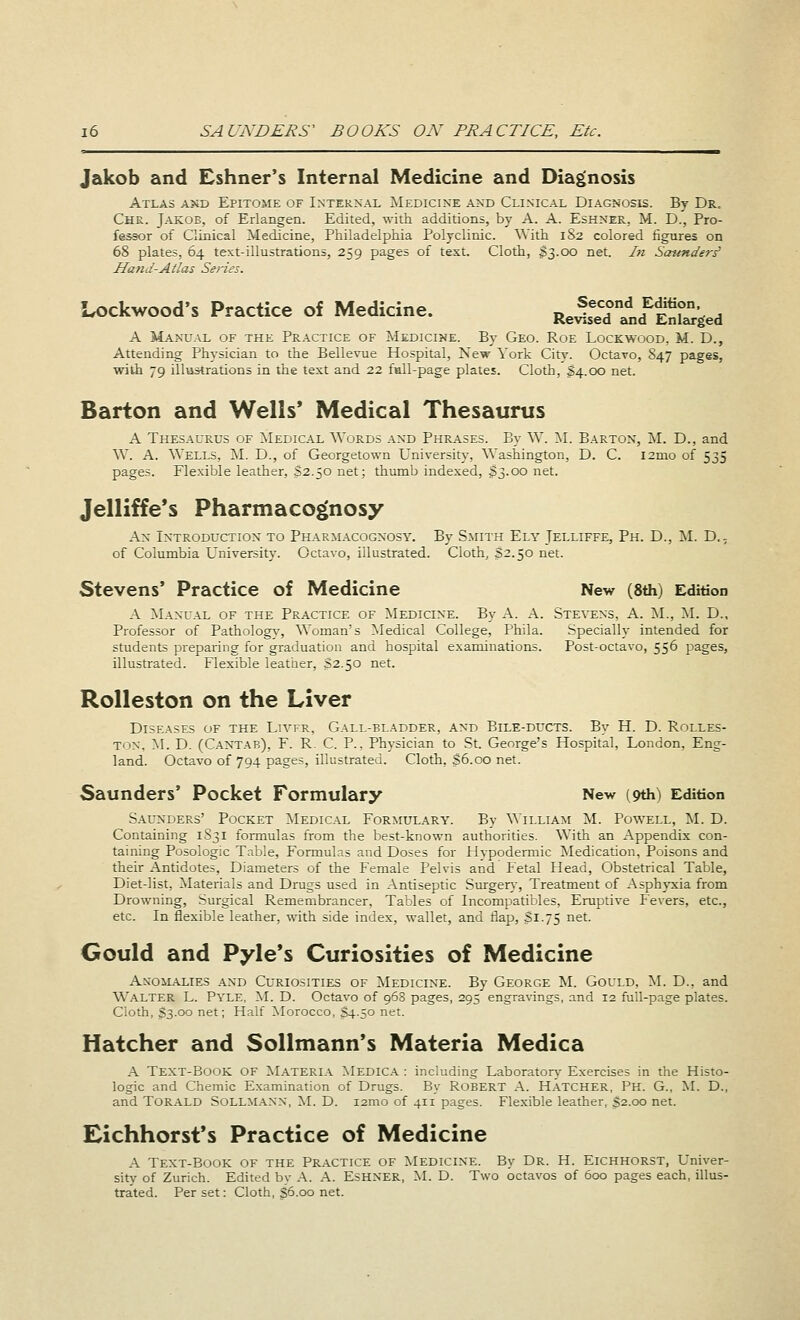 Jakob and Eshner's Internal Medicine and Diagnosis Atlas and Epitome of Internal Medicine and Clinical Diagnosis. By Dr. Chr. Jakob, of Erlangen. Edited, with additions, by A. A. Eshner, M. D., Pro- fessor of Ginical Medicine, Philadelphia Polyclinic. With 182 colored figures on 68 plates, 64 text-illustrations, 259 pages of text. Cloth, $3.00 net. In Sounders' Hand-Atlas Series. LockWood's Practice of Medicine. ■JSStLfBi, A Manual of the Practice of Medicine. By Geo. Roe Lockwood, M. D., Attending Physician to the Bellevue Hospital, New York City. Octavo, 847 pages, with 79 illustrations in the text and 22 full-page plates. Cloth, §4.00 net. Barton and Wells' Medical Thesaurus A Thesaurus of Medical Words and Phrases. By W. M. Barton, M. D., and W. A. Wells. M. D., of Georgetown University, Washington, D. C. l2mo of 535 pages. Flexible leather, S2.50 net; thumb indexed, $3.00 net. Jelliffe's Pharmacognosy An Introduction to Pharmacognosy. By Smith Ely Jelliffe, Ph. D., M. D., of Columbia University. Octavo, illustrated. Cloth, S2.50 net. Stevens' Practice of Medicine New (8th) Edition A Manual of the Practice of Medicine. By A. A. Stevens, A. M., M. D., Professor of Pathology, Woman's Medical College, Phila. Specially intended for students preparing for graduation and hospital examinations. Post-octavo, 556 pages, illustrated. Flexible leather, S2.50 net. Rolleston on the Liver Diseases of the Livfr, Gall-bladder, and Bile-ducts. By H. D. Rolles- ton, M. D. (Cantab), F. R. C. P.. Physician to St. George's Hospital, London, Eng- land. Octavo of 794 pages, illustrated. Cloth, $6.00 net. Saunders' Pocket Formulary New (9th) Edition Saunders' Pocket Medical Formulary. By William M. Powell, M. D. Containing 1S31 formulas from the best-known authorities. With an Appendix con- taining Posologic Table, Formulas and Doses for Hvpodermic Medication, Poisons and their Antidotes, Diameters of the Female Pelvis and Fetal Head, Obstetrical Table, Diet-list, Materials and Drugs used in Antiseptic Surgery, Treatment of Asphyxia from Drowning, Surgical Remembrancer, Tables of Incompatibles, Eruptive Fevers, etc., etc. In flexible leather, with side index, wallet, and flap, Si-75 net. Gould and Pyle's Curiosities of Medicine Anomalies and Curiosities of Medicine. By George M. Gould, M. D., and Walter L. Pyle. M. D. Octavo of 968 pages, 295 engravings, and 12 full-page plates. Cloth, S3.00 net; Half Morocco, $4.50 net. Hatcher and Sollmann's Materia Medica A Text-Book OF Materia Medica : including Laboratory Exercises in the Histo- logic and Chemic Examination of Drugs. By Robert A. Hatcher, Ph. G., M. D., and Torald SOLLMANN, M. D. i2mo of 411 pages. Flexible leather, 32.00 net. Eichhorst's Practice of Medicine A Text-Book of the Practice of Medicine. By Dr. H. Eichhorst, Univer- sity of Zurich. Edited by A. A. ESHNER, M. D. Two octavos of 600 pages each, illus- trated. Per set: Cloth, S6.00 net.