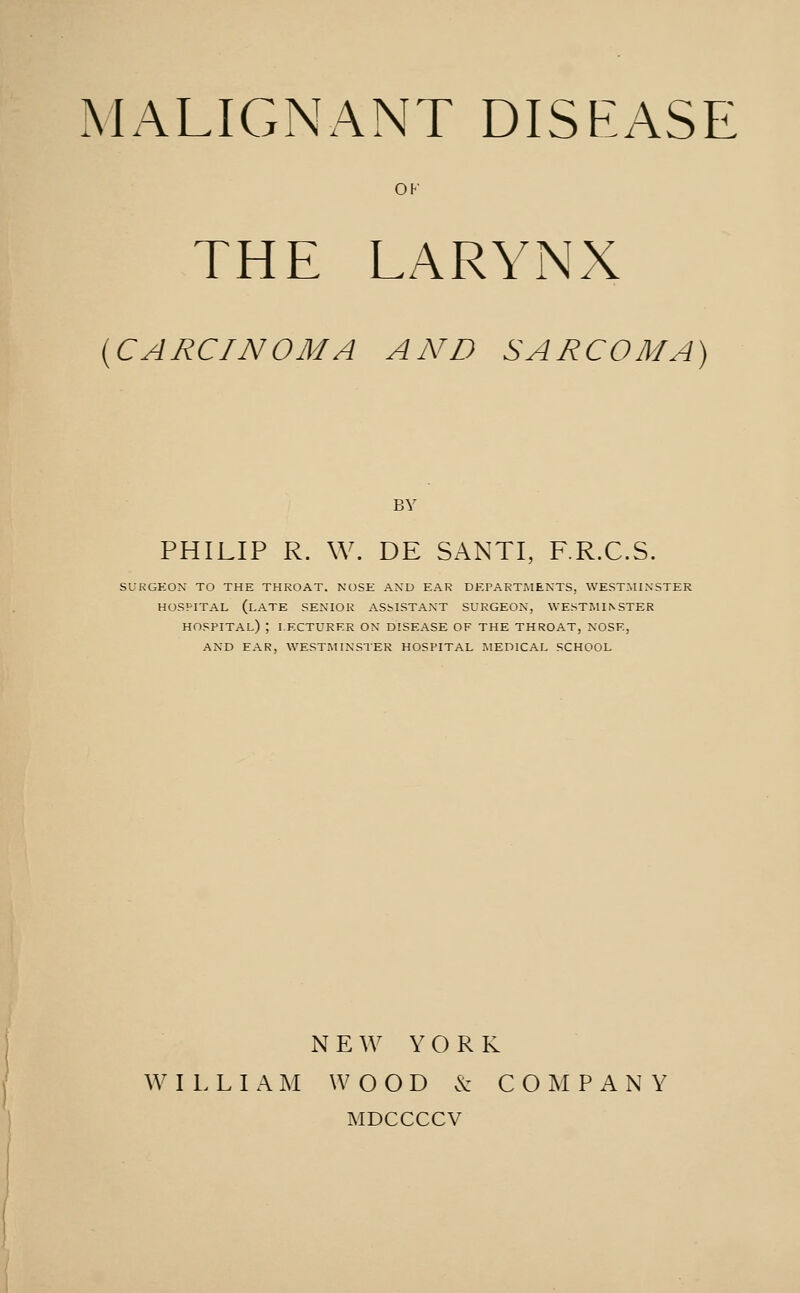 OF THE LARYNX {CARCINOMA AND SARCOMA) BY PHILIP R. W. DE SANTI, F.R.C.S. SURGEON TO THE THROAT. NOSE AND EAR DEPARTMENTS, WESTMINSTER HOSPITAL (late SENIOR ASSISTANT SURGEON, WESTMINSTER hospital) ; LECTURER ON DISEASE OF THE THROAT, NOSE, AND EAR, WESTMINSTER HOSPITAL IMEDICAL SCHOOL NEW YORK ^^' I L L I A M W O O D 6c COMPANY MDCCCCV