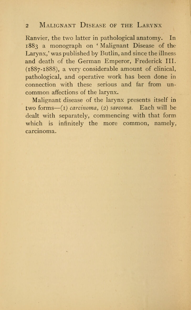 Ranvier, the two latter in pathological anatomy. In 1883 a monograph on ' Malignant Disease of the Larynx,' was published by Butlin, and since the illness and death of the German Emperor, Frederick IIL (1887-1888), a very considerable amount of clinical, pathological, and operative work has been done in connection with these serious and far from un- common affections of the larynx. Malignant disease of the larynx presents itself in two forms—(i) carcinoma, (2) sarcoma. Each will be dealt with separately, commencing with that form which is infinitely the more common, namely, carcinoma.