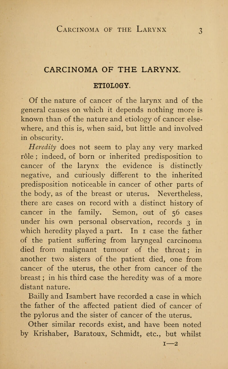 CARCINOMA OF THE LARYNX. ETIOLOGY. Of the nature of cancer of the larynx and of the general causes on which it depends nothing more is known than of the nature and etiolog}^ of cancer else- where, and this is, when said, but little and involved in obscurity. Heredity does not seem to play any very marked role ; indeed, of born or inherited predisposition to cancer of the larynx the evidence is distinctly negative, and curiously different to the inherited predisposition noticeable in cancer of other parts of the body, as of the breast or uterus. Nevertheless, there are cases on record with a distinct history of cancer in the family. Semon, out of 56 cases under his own personal observation, records 3 in which heredity played a part. In i case the father of the patient suffering from laryngeal carcinoma died from malignant tumour of the throat; in another two sisters of the patient died, one from cancer of the uterus, the other from cancer of the breast; in his third case the heredity was of a more distant nature. Bailly and Isambert have recorded a case in which the father of the affected patient died of cancer of the pylorus and the sister of cancer of the uterus. Other similar records exist, and have been noted by Krishaber, Baratoux, Schmidt, etc., but whilst I—2