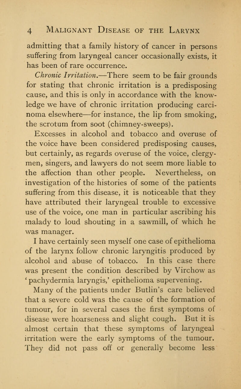 admitting that a family history of cancer in persons suffering from laryngeal cancer occasionally exists, it has been of rare occurrence. Chronic Irritation.—There seem to be fair grounds for stating that chronic irritation is a predisposing cause, and this is only in accordance with the know- ledge we have of chronic irritation producing carci- noma elsewhere—for instance, the lip from smoking, the scrotum from soot (chimney-sweeps). Excesses in alcohol and tobacco and overuse of the voice have been considered predisposing causes, but certainly, as regards overuse of the voice, clergy- men, singers, and lawyers do not seem more liable to the affection than other people. Nevertheless, on investigation of the histories of some of the patients suffering from this disease, it is noticeable that they have attributed their laryngeal trouble to excessive use of the voice, one man in particular ascribing his malady to loud shouting in a sawmill, of which he was manager. I have certainly seen myself one case of epithelioma of the larynx follow chronic laryngitis produced by alcohol and abuse of tobacco. In this case there was present the condition described by Virchow as * pachydermia laryngis,' epithelioma supervening. Many of the patients under Butlin's care believed that a severe cold was the cause of the formation of tumour, for in several cases the first symptoms of disease were hoarseness and slight cough. But it is almost certain that these symptoms of laryngeal irritation were the early symptoms of the tumour. They did not pass off or generally become less