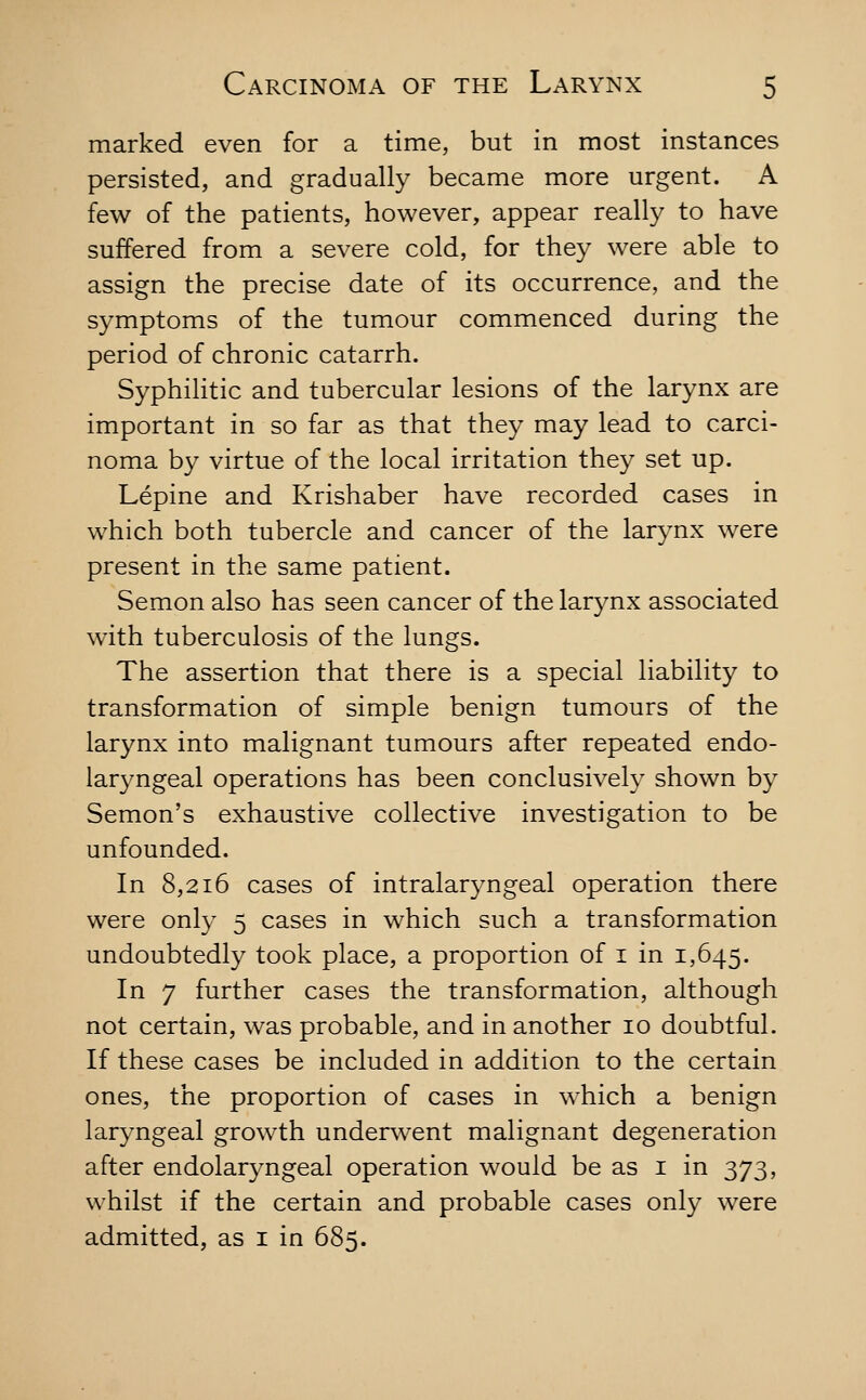 marked even for a time, but in most instances persisted, and gradually became more urgent. A few of the patients, however, appear really to have suffered from a severe cold, for they were able to assign the precise date of its occurrence, and the symptoms of the tumour commenced during the period of chronic catarrh. Syphilitic and tubercular lesions of the larynx are important in so far as that they may lead to carci- noma by virtue of the local irritation they set up. Lepine and Krishaber have recorded cases in which both tubercle and cancer of the larynx were present in the same patient. Semon also has seen cancer of the larynx associated with tuberculosis of the lungs. The assertion that there is a special liability to transformation of simple benign tumours of the larynx into malignant tumours after repeated endo- laryngeal operations has been conclusively shown by Semon's exhaustive collective investigation to be unfounded. In 8,216 cases of intralaryngeal operation there were only 5 cases in which such a transformation undoubtedly took place, a proportion of i in 1,645. In 7 further cases the transformation, although not certain, was probable, and in another 10 doubtful. If these cases be included in addition to the certain ones, the proportion of cases in which a benign laryngeal growth underwent malignant degeneration after endolaryngeal operation would be as i in 373, whilst if the certain and probable cases only were admitted, as i in 685.