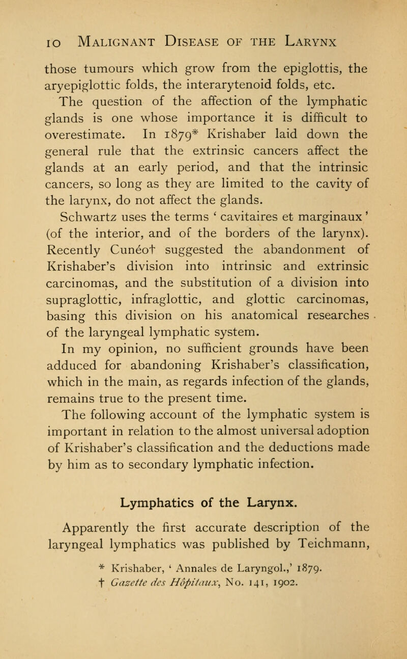 those tumours which grow from the epiglottis, the aryepiglottic folds, the interarytenoid folds, etc. The question of the affection of the lymphatic glands is one whose importance it is difficult to overestimate. In 1879* Krishaber laid down the general rule that the extrinsic cancers affect the glands at an early period, and that the intrinsic cancers, so long as they are limited to the cavity of the larynx, do not affect the glands. Schwartz uses the terms ' cavitaires et marginaux' (of the interior, and of the borders of the larynx). Recently Cuneot suggested the abandonment of Krishaber's division into intrinsic and extrinsic carcinomas, and the substitution of a division into supraglottic, infraglottic, and glottic carcinomas, basing this division on his anatomical researches of the laryngeal lymphatic system. In my opinion, no sufficient grounds have been adduced for abandoning Krishaber's classification, which in the main, as regards infection of the glands, remains true to the present time. The following account of the lymphatic system is important in relation to the almost universal adoption of Krishaber's classification and the deductions made by him as to secondary lymphatic infection. Lymphatics of the Larynx. Apparently the first accurate description of the laryngeal lymphatics was published by Teichmann, * Krishaber, ' Annales de Laryngol.,' 1879. t Gazette dcs Hopihiiix^ No. 141, 1902.