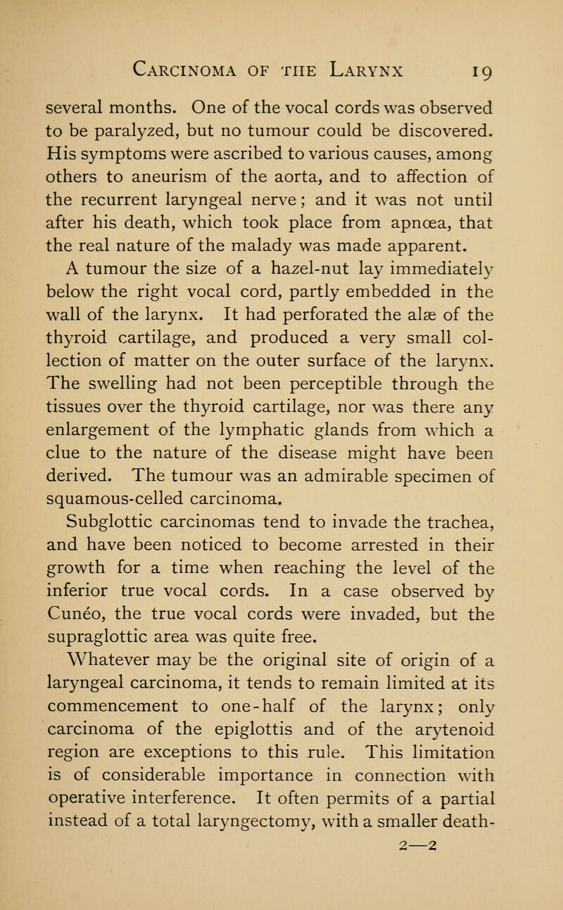 several months. One of the vocal cords was observed to be paralyzed, but no tumour could be discovered. His symptoms were ascribed to various causes, among others to aneurism of the aorta, and to affection of the recurrent laryngeal nerve; and it was not until after his death, which took place from apnoea, that the real nature of the malady was made apparent. A tumour the size of a hazel-nut lay immediately below the right vocal cord, partly embedded in the wall of the larynx. It had perforated the alae of the thyroid cartilage, and produced a very small col- lection of matter on the outer surface of the larynx. The swelling had not been perceptible through the tissues over the thyroid cartilage, nor was there any enlargement of the lymphatic glands from which a clue to the nature of the disease might have been derived. The tumour was an admirable specimen of squamous-celled carcinoma. Subglottic carcinomas tend to invade the trachea, and have been noticed to become arrested in their growth for a time when reaching the level of the inferior true vocal cords. In a case observed by Cuneo, the true vocal cords were invaded, but the supraglottic area was quite free. Whatever may be the original site of origin of a laryngeal carcinoma, it tends to remain limited at its commencement to one-half of the larynx; only carcinoma of the epiglottis and of the arytenoid region are exceptions to this rule. This limitation is of considerable importance in connection with operative interference. It often permits of a partial instead of a total laryngectomy, with a smaller death- 2—2