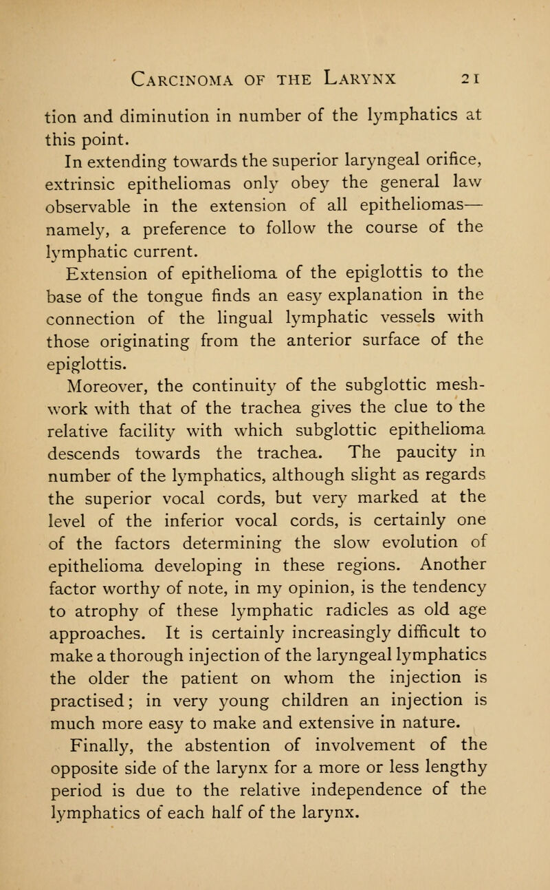 tion and diminution in number of the lymphatics at this point. In extending towards the superior laryngeal orifice, extrinsic epitheliomas only obey the general law observable in the extension of all epitheliomas— namely, a preference to follow the course of the lymphatic current. Extension of epithelioma of the epiglottis to the base of the tongue finds an easy explanation in the connection of the lingual lymphatic vessels with those originating from the anterior surface of the epiglottis. Moreover, the continuity of the subglottic mesh- work with that of the trachea gives the clue to the relative facility with which subglottic epithelioma descends towards the trachea. The paucity in number of the lymphatics, although slight as regards the superior vocal cords, but very marked at the level of the inferior vocal cords, is certainly one of the factors determining the slow evolution of epithelioma developing in these regions. Another factor worthy of note, in my opinion, is the tendency to atrophy of these lymphatic radicles as old age approaches. It is certainly increasingly difficult to make a thorough injection of the laryngeal lymphatics the older the patient on whom the injection is practised; in very young children an injection is much more easy to make and extensive in nature. Finally, the abstention of involvement of the opposite side of the larynx for a more or less lengthy period is due to the relative independence of the lymphatics of each half of the larynx.