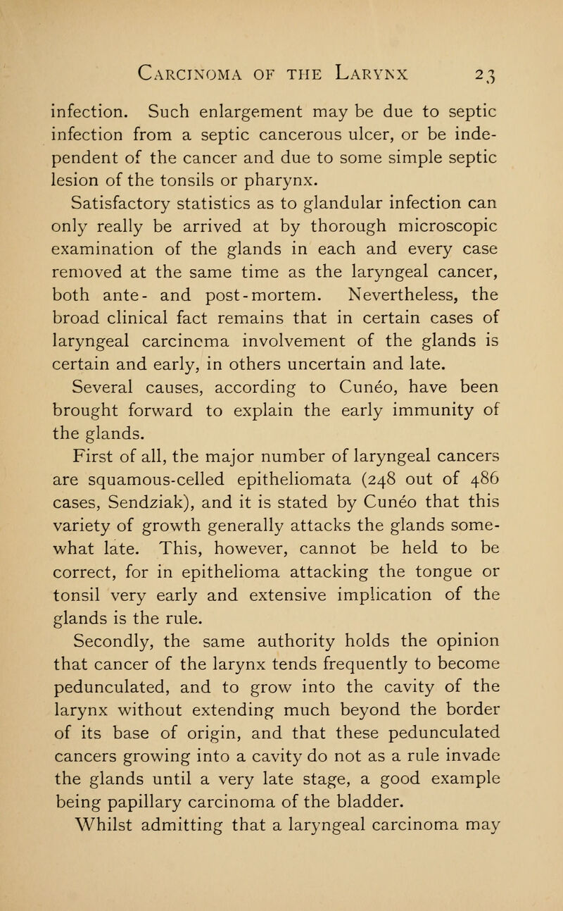 infection. Such enlargement may be due to septic infection from a septic cancerous ulcer, or be inde- pendent of the cancer and due to some simple septic lesion of the tonsils or pharynx. Satisfactory statistics as to glandular infection can only really be arrived at by thorough microscopic examination of the glands in each and every case removed at the same time as the laryngeal cancer, both ante- and post-mortem. Nevertheless, the broad clinical fact remains that in certain cases of laryngeal carcinoma involvement of the glands is certain and early, in others uncertain and late. Several causes, according to Cuneo, have been brought forward to explain the early immunity of the glands. First of all, the major number of laryngeal cancers are squamous-celled epitheliomata (248 out of 486 cases, Sendziak), and it is stated by Cuneo that this variety of growth generally attacks the glands some- what late. This, however, cannot be held to be correct, for in epithelioma attacking the tongue or tonsil very early and extensive implication of the glands is the rule. Secondly, the same authority holds the opinion that cancer of the larynx tends frequently to become pedunculated, and to grow into the cavity of the larynx without extending much beyond the border of its base of origin, and that these pedunculated cancers growing into a cavity do not as a rule invade the glands until a very late stage, a good example being papillary carcinoma of the bladder. Whilst admitting that a laryngeal carcinoma may