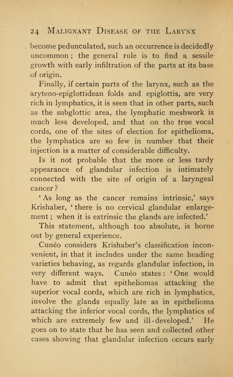 become pedunculated, such an occurrence is decidedly uncommon ; the general rule is to find a sessile growth with early infiltration of the parts at its base of origin. Finally, if certain parts of the larynx, such as the aryteno-epiglottidean folds and epiglottis, are very rich in lymphatics, it is seen that in other parts, such as the subglottic area, the lymphatic meshwork is much less developed, and that on the true vocal cords, one of the sites of election for epithelioma, the lymphatics are so few in number that their injection is a matter of considerable difficulty. Is it not probable that the more or less tardy appearance of glandular infection is intimately connected with the site of origin of a laryngeal cancer ? ' As long as the cancer remains intrinsic,' says Krishaber, * there is no cervical glandular enlarge- ment ; when it is extrinsic the glands are infected.' This statement, although too absolute, is borne out by general experience. Cuneo considers Krishaber's classification incon- venient, in that it includes under the same heading varieties behaving, as regards glandular infection, in very different ways. Cuneo states : ' One would have to admit that epitheliomas attacking the superior vocal cords, which are rich in lymphatics, involve the glands equally late as in epithelioma attacking the inferior vocal cords, the lymphatics of which are extremely few and ill-developed.' He goes on to state that he has seen and collected other cases showing that glandular infection occurs early