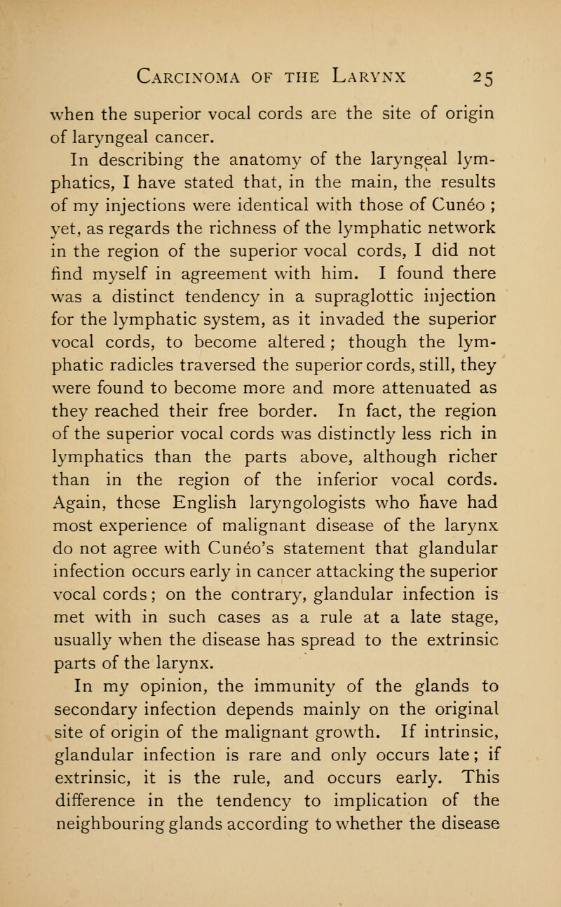 when the superior vocal cords are the site of origin of laryngeal cancer. In describing the anatomy of the laryngeal lym- phatics, I have stated that, in the main, the results of my injections were identical with those of Cuneo ; yet, as regards the richness of the lymphatic network in the region of the superior vocal cords, I did not find myself in agreement with him. I found there was a distinct tendency in a supraglottic injection for the lymphatic system, as it invaded the superior vocal cords, to become altered; though the lym- phatic radicles traversed the superior cords, still, they were found to become more and more attenuated as they reached their free border. In fact, the region of the superior vocal cords was distinctly less rich in lymphatics than the parts above, although richer than in the region of the inferior vocal cords. Again, those English laryngologists who have had most experience of malignant disease of the larynx do not agree with Cuneo's statement that glandular infection occurs early in cancer attacking the superior vocal cords; on the contrary, glandular infection is met with in such cases as a rule at a late stage, usually when the disease has spread to the extrinsic parts of the larynx. In my opinion, the immunity of the glands to secondary infection depends mainly on the original site of origin of the malignant growth. If intrinsic, glandular infection is rare and only occurs late; if extrinsic, it is the rule, and occurs early. This difference in the tendency to implication of the neighbouring glands according to whether the disease