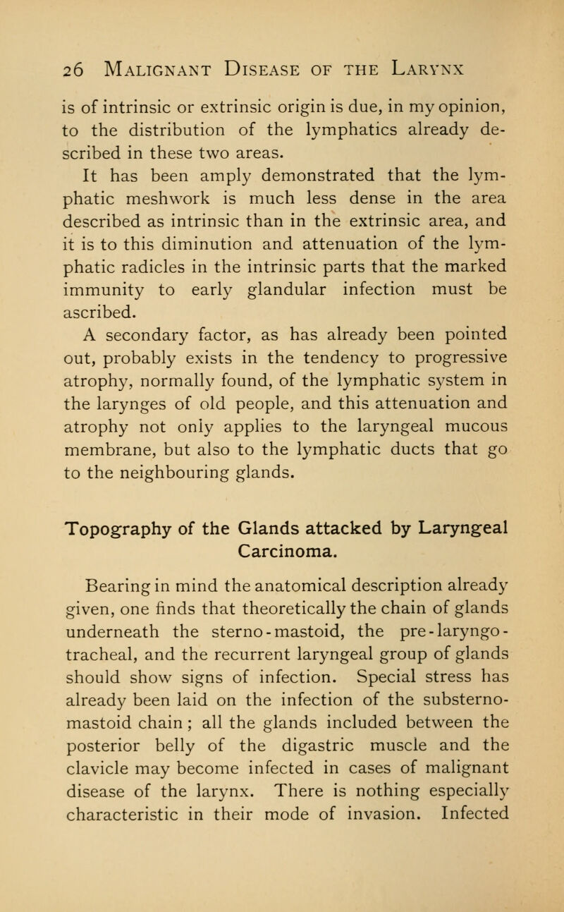 is of intrinsic or extrinsic origin is due, in my opinion, to the distribution of the lymphatics already de- scribed in these two areas. It has been amply demonstrated that the lym- phatic meshwork is much less dense in the area described as intrinsic than in the extrinsic area, and it is to this diminution and attenuation of the lym- phatic radicles in the intrinsic parts that the marked immunity to early glandular infection must be ascribed. A secondary factor, as has already been pointed out, probably exists in the tendency to progressive atrophy, normally found, of the lymphatic system in the larynges of old people, and this attenuation and atrophy not only applies to the laryngeal mucous membrane, but also to the lymphatic ducts that go to the neighbouring glands. Topography of the Glands attacked by Laryngeal Carcinoma. Bearing in mind the anatomical description already given, one finds that theoretically the chain of glands underneath the sterno-mastoid, the pre-laryngo- tracheal, and the recurrent laryngeal group of glands should show signs of infection. Special stress has already been laid on the infection of the substerno- mastoid chain ; all the glands included between the posterior belly of the digastric muscle and the clavicle may become infected in cases of malignant disease of the larynx. There is nothing especially characteristic in their mode of invasion. Infected