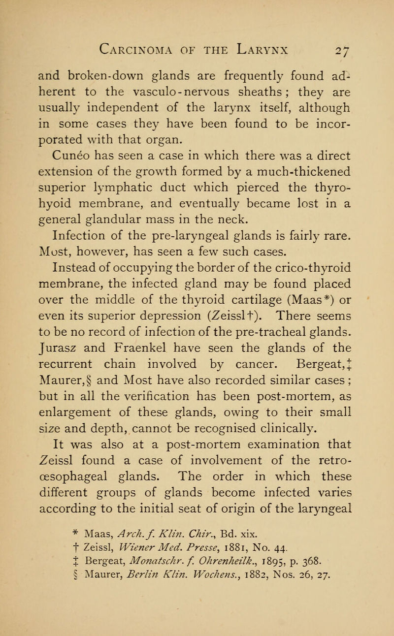 and broken-down glands are frequently found ad- herent to the vasculo-nervous sheaths; they are usually independent of the larynx itself, although in some cases they have been found to be incor- porated with that organ. Cuneo has seen a case in w^hich there was a direct extension of the growth formed by a much-thickened superior lymphatic duct which pierced the thyro- hyoid membrane, and eventually became lost in a general glandular mass in the neck. Infection of the pre-laryngeal glands is fairly rare. Most, however, has seen a few such cases. Instead of occupying the border of the crico-thyroid membrane, the infected gland may be found placed over the middle of the thyroid cartilage (Maas*) or even its superior depression (Zeisslt). There seems to be no record of infection of the pre-tracheal glands. Jurasz and Fraenkel have seen the glands of the recurrent chain involved by cancer. Bergeat,;!; Maurer,§ and Most have also recorded similar cases; but in all the verification has been post-mortem, as enlargement of these glands, owing to their small size and depth, cannot be recognised clinically. It was also at a post-mortem examination that Zeissl found a case of involvement of the retro- oesophageal glands. The order in which these different groups of glands become infected varies according to the initial seat of origin of the laryngeal * Maas, Arch.f. Klin. Chir.^ Bd. xix. t Zeissl, Wiener Med. Presse, 1881, No. 44. % Bergeat, Monatschr. f. Ohrenheilk.., 1895, P- 368- § Maurer, Berli)i Klin. Wochens., 1882, Nos. 26, 27.