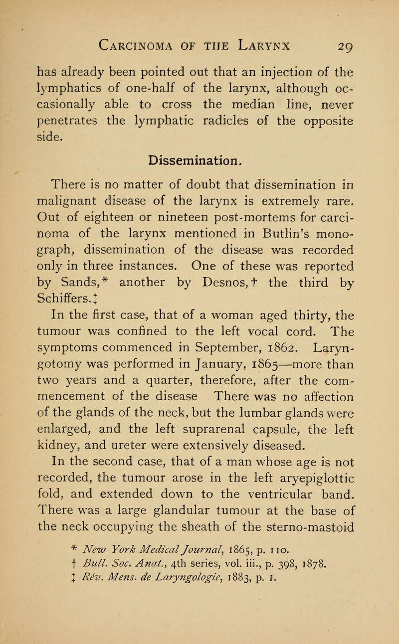 has already been pointed out that an injection of the lymphatics of one-half of the larynx, although oc- casionally able to cross the median line, never penetrates the lymphatic radicles of the opposite side. Dissemination. There is no matter of doubt that dissemination in malignant disease of the larynx is extremely rare. Out of eighteen or nineteen post-mortems for carci- noma of the larynx mentioned in Butlin's mono- graph, dissemination of the disease was recorded only in three instances. One of these was reported by Sands,* another by Desnos,t the third by Schiffers.t In the first case, that of a woman aged thirty, the tumour was confined to the left vocal cord. The symptoms commenced in September, 1862. Laryn- gotomy was performed in January, 1865—more than two years and a quarter, therefore, after the com- mencement of the disease There was no affection of the glands of the neck, but the lumbar glands were enlarged, and the left suprarenal capsule, the left kidney, and ureter were extensively diseased. In the second case, that of a man whose age is not recorded, the tumour arose in the left aryepiglottic fold, and extended down to the ventricular band. There was a large glandular tumour at the base of the neck occupying the sheath of the sterno-mastoid * New York Medical Jourjtal^ 1865, p. no. f Bull. Soc. Anat., 4th series, vol. iii., p. 398, 1878. X Rev. Mens, de Laryngologie^ 1883, p. i.