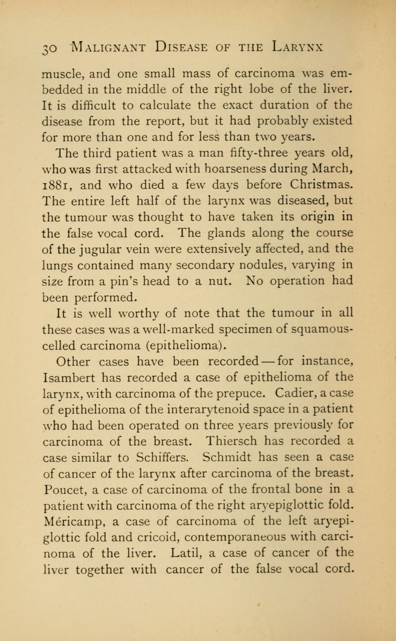 muscle, and one small mass of carcinoma was em- bedded in the middle of the right lobe of the liver. It is difficult to calculate the exact duration of the disease from the report, but it had probably existed for more than one and for less than two years. The third patient was a man fifty-three years old, who was first attacked with hoarseness during March, 1881, and who died a few^ days before Christmas. The entire left half of the larynx was diseased, but the tumour w^as thought to have taken its origin in the false vocal cord. The glands along the course of the jugular vein were extensively affected, and the lungs contained man}' secondary nodules, varying in size from a pin's head to a nut. No operation had been performed. It is well worthy of note that the tumour in all these cases was a well-marked specimen of squamous- celled carcinoma (epithelioma). Other cases have been recorded — for instance, Isambert has recorded a case of epithelioma of the larynx, with carcinoma of the prepuce. Cadier, a case of epithelioma of the interarytenoid space in a patient who had been operated on three years previously for carcinoma of the breast. Thiersch has recorded a case similar to Schiffers. Schmidt has seen a case of cancer of the larynx after carcinoma of the breast. Poucet, a case of carcinoma of the frontal bone in a patient with carcinoma of the right aryepiglottic fold. Mericamp, a case of carcinoma of the left aryepi- glottic fold and cricoid, contemporaneous with carci- noma of the liver. Latil, a case of cancer of the liver together with cancer of the false vocal cord.