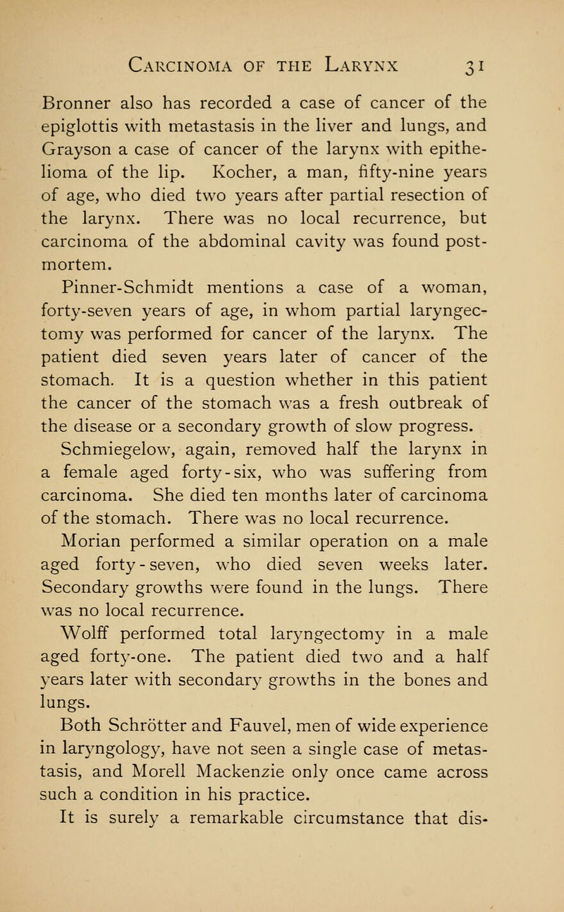 Bronner also has recorded a case of cancer of the epiglottis with metastasis in the liver and lungs, and Grayson a case of cancer of the larynx with epithe- lioma of the lip. Kocher, a man, fifty-nine years of age, who died two years after partial resection of the larynx. There was no local recurrence, but carcinoma of the abdominal cavity was found post- mortem. Pinner-Schmidt mentions a case of a woman, forty-seven years of age, in whom partial laryngec- tomy was performed for cancer of the larynx. The patient died seven years later of cancer of the stomach. It is a question whether in this patient the cancer of the stomach was a fresh outbreak of the disease or a secondary growth of slow progress. Schmiegelow, again, removed half the larynx in a female aged forty-six, who was suffering from carcinoma. She died ten months later of carcinoma of the stomach. There was no local recurrence. Morian performed a similar operation on a male aged forty - seven, who died seven weeks later. Secondary growths were found in the lungs. There w^as no local recurrence. Wolff performed total laryngectomy in a male aged forty-one. The patient died two and a half years later with secondary growths in the bones and lungs. Both Schrotter and Fauvel, men of wide experience in laryngology, have not seen a single case of metas- tasis, and Morell Mackenzie only once came across such a condition in his practice. It is surely a remarkable circumstance that dis-