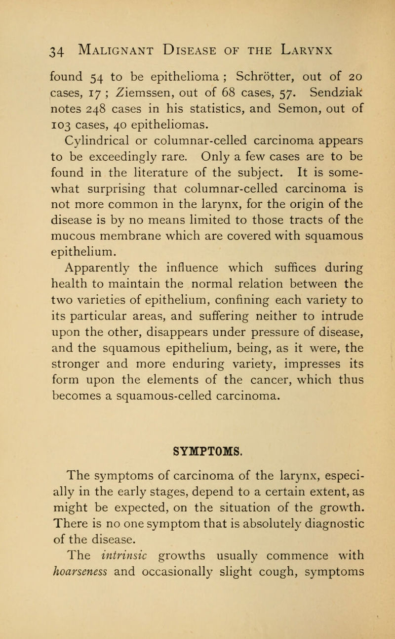 found 54 to be epithelioma ; Schrotter, out of 20 cases, 17 ; Ziemssen, out of 68 cases, 57. Sendziak notes 248 cases in his statistics, and Semon, out of 103 cases, 40 epithehomas. Cyhndrical or columnar-celled carcinoma appears to be exceedingly rare. Only a few cases are to be found in the literature of the subject. It is some- what surprising that columnar-celled carcinoma is not more common in the larynx, for the origin of the disease is by no means limited to those tracts of the mucous membrane which are covered with squamous epithelium. Apparently the influence which suffices during health to maintain the normal relation between the two varieties of epithelium, confining each variety to its particular areas, and suffering neither to intrude upon the other, disappears under pressure of disease, and the squamous epithelium, being, as it were, the stronger and more enduring variety, impresses its form upon the elements of the cancer, which thus becomes a squamous-celled carcinoma. SYMPTOMS. The symptoms of carcinoma of the larynx, especi- ally in the early stages, depend to a certain extent, as might be expected, on the situation of the growth. There is no one symptom that is absolutely diagnostic of the disease. The intrinsic growths usually commence with hoarseness and occasionally slight cough, symptoms