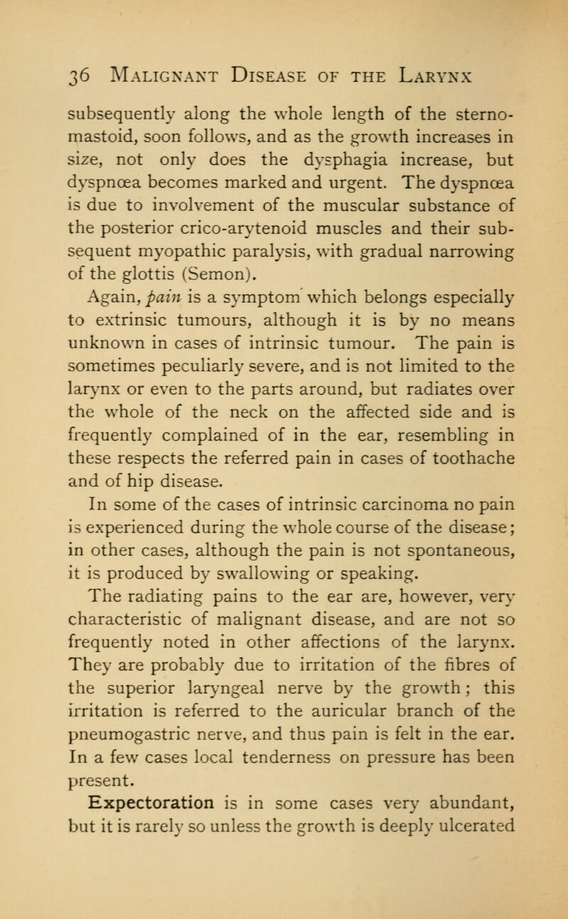 J subsequently along the whole length of the sterno- mastoid, soon follows, and as the growth increases in size, not only does the dysphagia increase, but dyspnoea becomes marked and urgent. The dyspncea is due to involvement of the muscular substance of the posterior crico-arytenoid muscles and their sub- sequent myopathic paralysis, with gradual narrowing of the glottis (Semon). Again, pain is a symptom which belongs especially to extrinsic tumours, although it is by no means unknown in cases of intrinsic tumour. The pain is sometimes peculiarly severe, and is not limited to the larjmx or even to the parts around, but radiates over the whole of the neck on the affected side and is frequently complained of in the ear, resembling in these respects the referred pain in cases of toothache and of hip disease. In some of the cases of intrinsic carcinoma no pain is experienced during the whole course of the disease; in other cases, although the pain is not spontaneous, it is produced by swallowing or speaking. The radiating pains to the ear are, however, very characteristic of malignant disease, and are not so frequently noted in other affections of the larynx. They are probably due to irritation of the fibres of the superior lar}''ngeal nerve by the growth; this irritation is referred to the auricular branch of the pneumogastric nerve, and thus pain is felt in the ear. In a few cases local tenderness on pressure has been present. Expectoration is in some cases very abundant, but it is rarely so unless the growth is deeply ulcerated