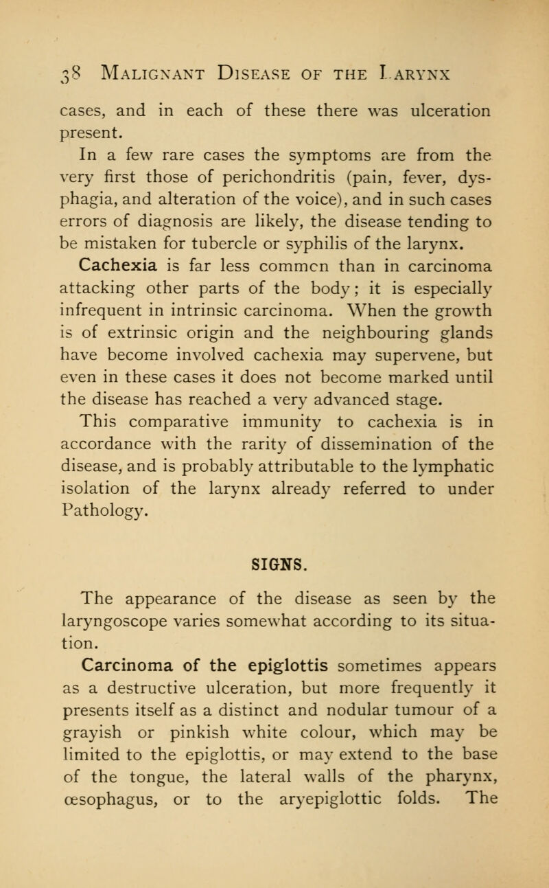 cases, and in each of these there was ulceration present. In a few rare cases the symptoms are from the very first those of perichondritis (pain, fever, dys- phagia, and alteration of the voice), and in such cases errors of diagnosis are likely, the disease tending to be mistaken for tubercle or syphilis of the larynx. Cachexia is far less common than in carcinoma attacking other parts of the body; it is especially infrequent in intrinsic carcinoma. When the growth is of extrinsic origin and the neighbouring glands have become involved cachexia may supervene, but even in these cases it does not become marked until the disease has reached a very advanced stage. This comparative immunity to cachexia is in accordance with the rarity of dissemination of the disease, and is probably attributable to the lymphatic isolation of the larynx already referred to under Pathology. SIGNS. The appearance of the disease as seen by the laryngoscope varies somewhat according to its situa- tion. Carcinoma of the epiglottis sometimes appears as a destructive ulceration, but more frequently it presents itself as a distinct and nodular tumour of a grayish or pinkish white colour, which may be limited to the epiglottis, or may extend to the base of the tongue, the lateral walls of the pharynx, oesophagus, or to the aryepiglottic folds. The