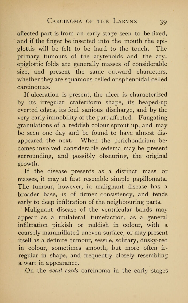 affected part is from an early stage seen to be fixed, and if the finger be inserted into the mouth the epi- glottis will be felt to be hard to the touch. The primary tumours of the arytenoids and the ary- epiglottic folds are generally masses of considerable size, and present the same outward characters, whether they are squamous-celled or sphenoidal-celled carcinomas. If ulceration is present, the ulcer is characterized by its irregular crateriform shape, its heaped-up everted edges, its foul sanious discharge, and by the very early immobility of the part affected. Fungating granulations of a reddish colour sprout up, and may be seen one day and be found to have almost dis- appeared the next. When the perichondrium be- comes involved considerable oedema may be present surrounding, and possibly obscuring, the original growth. If the disease presents as a distinct mass or masses, it may at first resemble simple papillomata. The tumour, however, in malignant disease has a broader base, is of firmer consistency, and tends early to deep infiltration of the neighbouring parts. Malignant disease of the ventricular bands may appear as a unilateral tumefaction, as a general infiltration pinkish or reddish in colour, with a coarsely mammillated uneven surface, or may present itself as a definite tumour, sessile, solitary, dusky-red in colour, sometimes smooth, but more often ir- regular in shape, and frequently closely resembling a wart in appearance. On the vocal cords carcinoma in the early stages