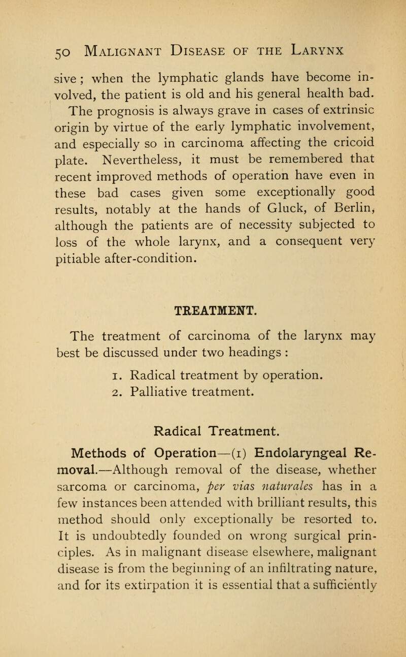 sive ; when the lymphatic glands have become in- volved, the patient is old and his general health bad. The prognosis is always grave in cases of extrinsic origin by virtue of the early lymphatic involvement, and especially so in carcinoma affecting the cricoid plate. Nevertheless, it must be remembered that recent improved methods of operation have even in these bad cases given some exceptionally good results, notably at the hands of Gluck, of Berlin, although the patients are of necessity subjected to loss of the whole larynx, and a consequent very pitiable after-condition. TREATMENT. The treatment of carcinoma of the larynx may best be discussed under two headings : 1. Radical treatment by operation. 2. Palliative treatment. Radical Treatment. Methods of Operation—(i) Endolaryngeal Re- moval.—Although removal of the disease, whether sarcoma or carcinoma, per vias naturales has in a few instances been attended with brilliant results, this method should only exceptionally be resorted to. It is undoubtedly founded on wrong surgical prin- ciples. As in malignant disease elsewhere, malignant disease is from the beginning of an infiltrating nature, and for its extirpation it is essential that a sufficiently