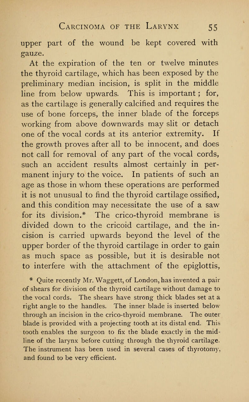 upper part of the wound be kept covered with gauze. At the expiration of the ten or twelve minutes the thyroid cartilage, which has been exposed by the preliminary median incision, is split in the middle line from below upwards. This is important; for, as the cartilage is generally calcified and requires the use of bone forceps, the inner blade of the forceps working from above downwards may slit or detach one of the vocal cords at its anterior extremity. If the growth proves after all to be innocent, and does not call for removal of any part of the vocal cords, such an accident results almost certainly in per- manent injury to the voice. In patients of such an age as those in whom these operations are performed it is not unusual to find the thyroid cartilage ossified, and this condition may necessitate the use of a saw for its division.* The crico-thyroid membrane is divided down to the cricoid cartilage, and the in- cision is carried upwards beyond the level of the upper border of the thyroid cartilage in order to gain as much space as possible, but it is desirable not to interfere with the attachment of the epiglottis, ■^ Quite recently Mr. Waggett, of London, has invented a pair of shears for division of the thyroid cartilage without damage to the vocal cords. The shears have strong thick blades set at a right angle to the handles. The inner blade is inserted below through an incision in the crico-thyroid membrane. The outer blade is provided with a projecting tooth at its distal end. This tooth enables the surgeon to fix the blade exactly in the mid- line of the larynx before cutting through the thyroid cartilage. The instrument has been used in several cases of thyrotoniy, and found to be very efficient.