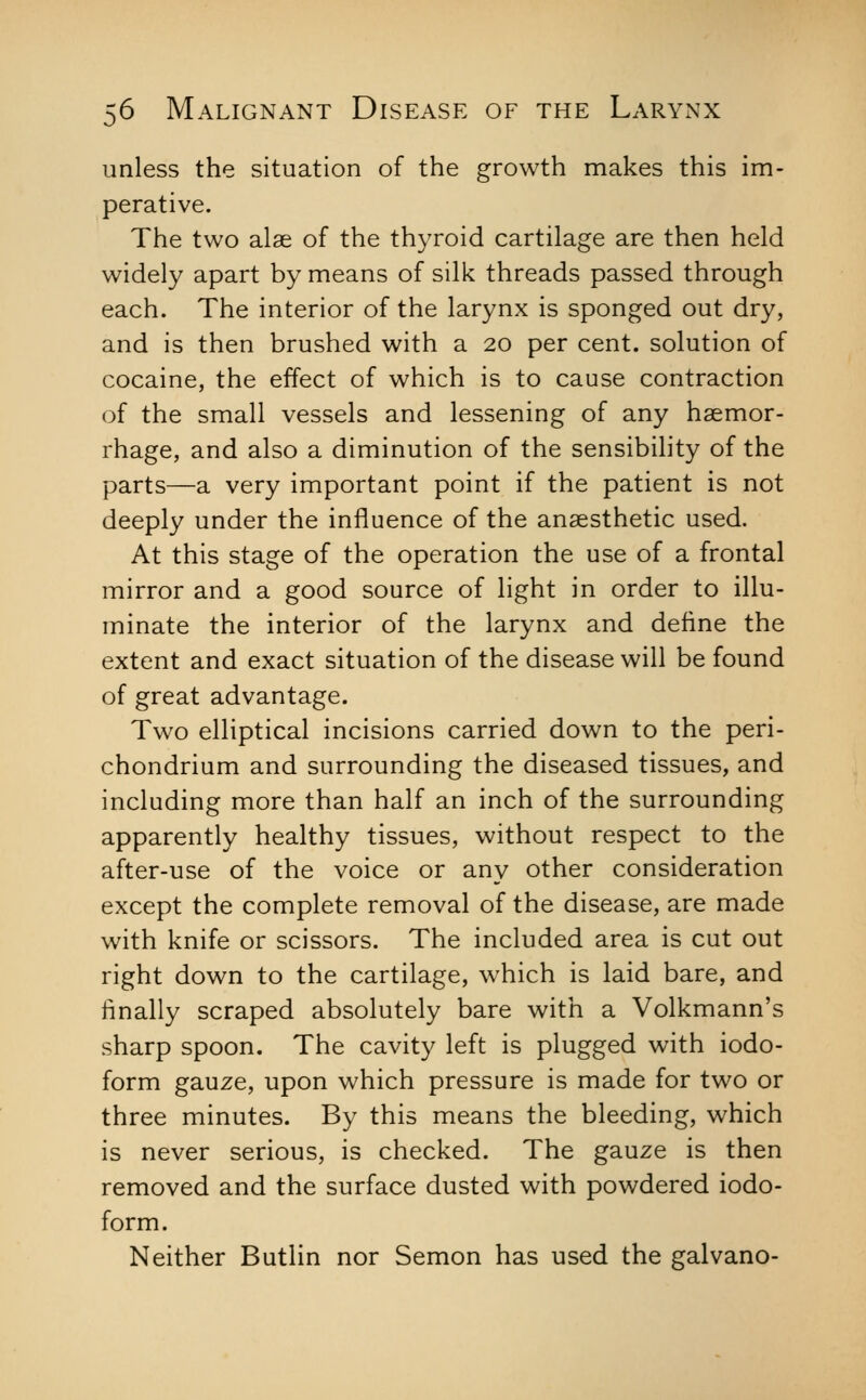 unless the situation of the growth makes this im- perative. The two alae of the thyroid cartilage are then held widely apart by means of silk threads passed through each. The interior of the larynx is sponged out dry, and is then brushed with a 20 per cent, solution of cocaine, the effect of which is to cause contraction of the small vessels and lessening of any haemor- rhage, and also a diminution of the sensibility of the parts—a very important point if the patient is not deeply under the influence of the anaesthetic used. At this stage of the operation the use of a frontal mirror and a good source of light in order to illu- minate the interior of the larynx and define the extent and exact situation of the disease will be found of great advantage. Two elliptical incisions carried down to the peri- chondrium and surrounding the diseased tissues, and including more than half an inch of the surrounding apparently healthy tissues, without respect to the after-use of the voice or any other consideration except the complete removal of the disease, are made with knife or scissors. The included area is cut out right down to the cartilage, which is laid bare, and finally scraped absolutely bare with a Volkmann's sharp spoon. The cavity left is plugged with iodo- form gauze, upon which pressure is made for two or three minutes. By this means the bleeding, which is never serious, is checked. The gauze is then removed and the surface dusted with powdered iodo- form. Neither Butiin nor Semon has used the galvano-