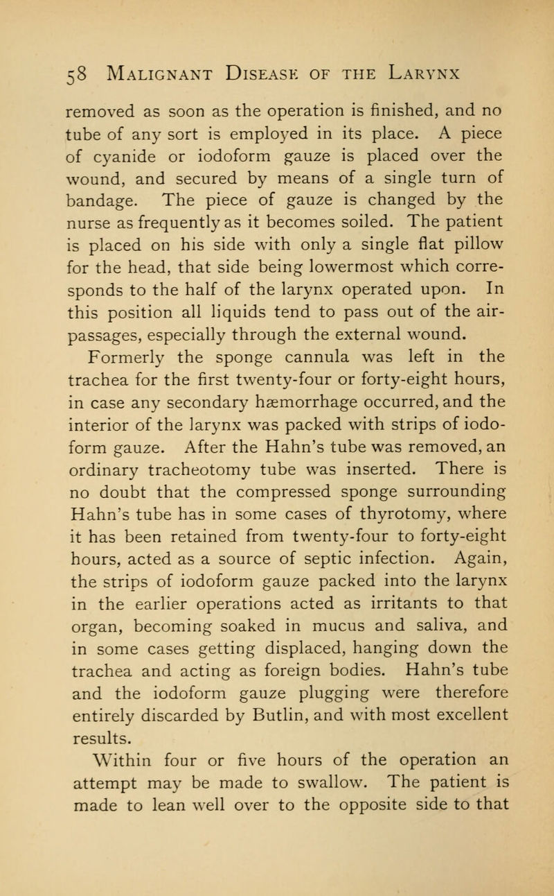 removed as soon as the operation is finished, and no tube of any sort is employed in its place. A piece of cyanide or iodoform gauze is placed over the wound, and secured by means of a single turn of bandage. The piece of gauze is changed by the nurse as frequently as it becomes soiled. The patient is placed on his side with only a single flat pillow for the head, that side being lowermost which corre- sponds to the half of the larynx operated upon. In this position all liquids tend to pass out of the air- passages, especially through the external wound. Formerly the sponge cannula was left in the trachea for the first twenty-four or forty-eight hours, in case any secondary haemorrhage occurred, and the interior of the larynx was packed with strips of iodo- form gauze. After the Hahn's tube was removed, an ordinary tracheotomy tube was inserted. There is no doubt that the compressed sponge surrounding Hahn's tube has in some cases of thyrotomy, where it has been retained from twenty-four to forty-eight hours, acted as a source of septic infection. Again, the strips of iodoform gauze packed into the larynx in the earlier operations acted as irritants to that organ, becoming soaked in mucus and saliva, and in some cases getting displaced, hanging down the trachea and acting as foreign bodies. Hahn's tube and the iodoform gauze plugging were therefore entirely discarded by Butlin, and with most excellent results. Within four or five hours of the operation an attempt may be made to swallow. The patient is made to lean well over to the opposite side to that