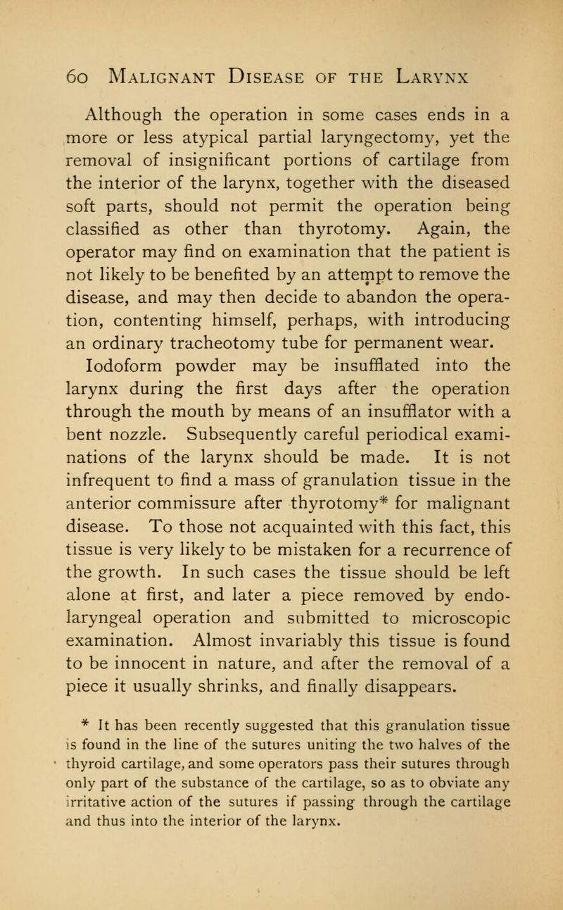 Although the operation in some cases ends in a more or less atypical partial laryngectomy, yet the removal of insignificant portions of cartilage from the interior of the larynx, together with the diseased soft parts, should not permit the operation being classified as other than thyrotomy. Again, the operator may find on examination that the patient is not likely to be benefited by an attempt to remove the disease, and may then decide to abandon the opera- tion, contenting himself, perhaps, with introducing an ordinary tracheotomy tube for permanent wear. Iodoform powder may be insufflated into the larynx during the first days after the operation through the mouth by means of an insufflator with a bent nozzle. Subsequently careful periodical exami- nations of the larynx should be made. It is not infrequent to find a mass of granulation tissue in the anterior commissure after thyrotomy* for malignant disease. To those not acquainted with this fact, this tissue is very likely to be mistaken for a recurrence of the growth. In such cases the tissue should be left alone at first, and later a piece removed by endo- laryngeal operation and submitted to microscopic examination. Almost invariably this tissue is found to be innocent in nature, and after the removal of a piece it usually shrinks, and finally disappears. * It has been recently suggested that this granulation tissue is found in the line of the sutures uniting the two halves of the thyroid cartilage, and some operators pass their sutures through only part of the substance of the cartilage, so as to obviate any irritative action of the sutures if passing through the cartilage and thus into the interior of the larynx.