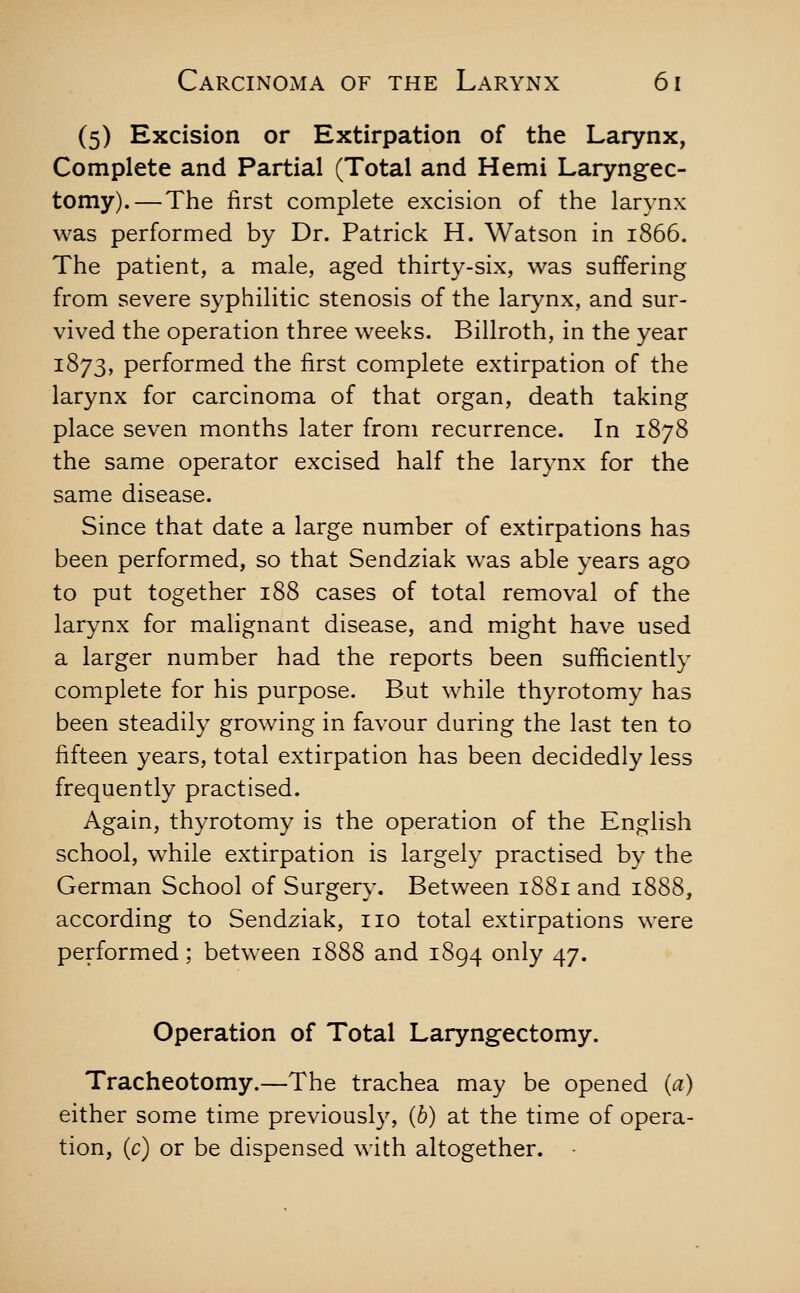 (5) Excision or Extirpation of the Larynx, Complete and Partial (Total and Hemi Laryngec- tomy).— The first complete excision of the larynx was performed by Dr. Patrick H. Watson in 1866. The patient, a male, aged thirty-six, was suffering from severe syphilitic stenosis of the larynx, and sur- vived the operation three weeks. Billroth, in the year 1873, performed the first complete extirpation of the larynx for carcinoma of that organ, death taking place seven months later from recurrence. In 1878 the same operator excised half the larynx for the same disease. Since that date a large number of extirpations has been performed, so that Sendziak was able years ago to put together 188 cases of total removal of the larynx for malignant disease, and might have used a larger number had the reports been sufficiently complete for his purpose. But while thyrotomy has been steadily growing in favour during the last ten to fifteen years, total extirpation has been decidedly less frequently practised. Again, thyrotomy is the operation of the English school, while extirpation is largely practised by the German School of Surgery. Between 1881 and 1888, according to Sendziak, no total extirpations were performed; between 1888 and 1894 only 47. Operation of Total Laryngectomy. Tracheotomy.—The trachea may be opened (a) either some time previously, {b) at the time of opera- tion, (c) or be dispensed with altogether. •