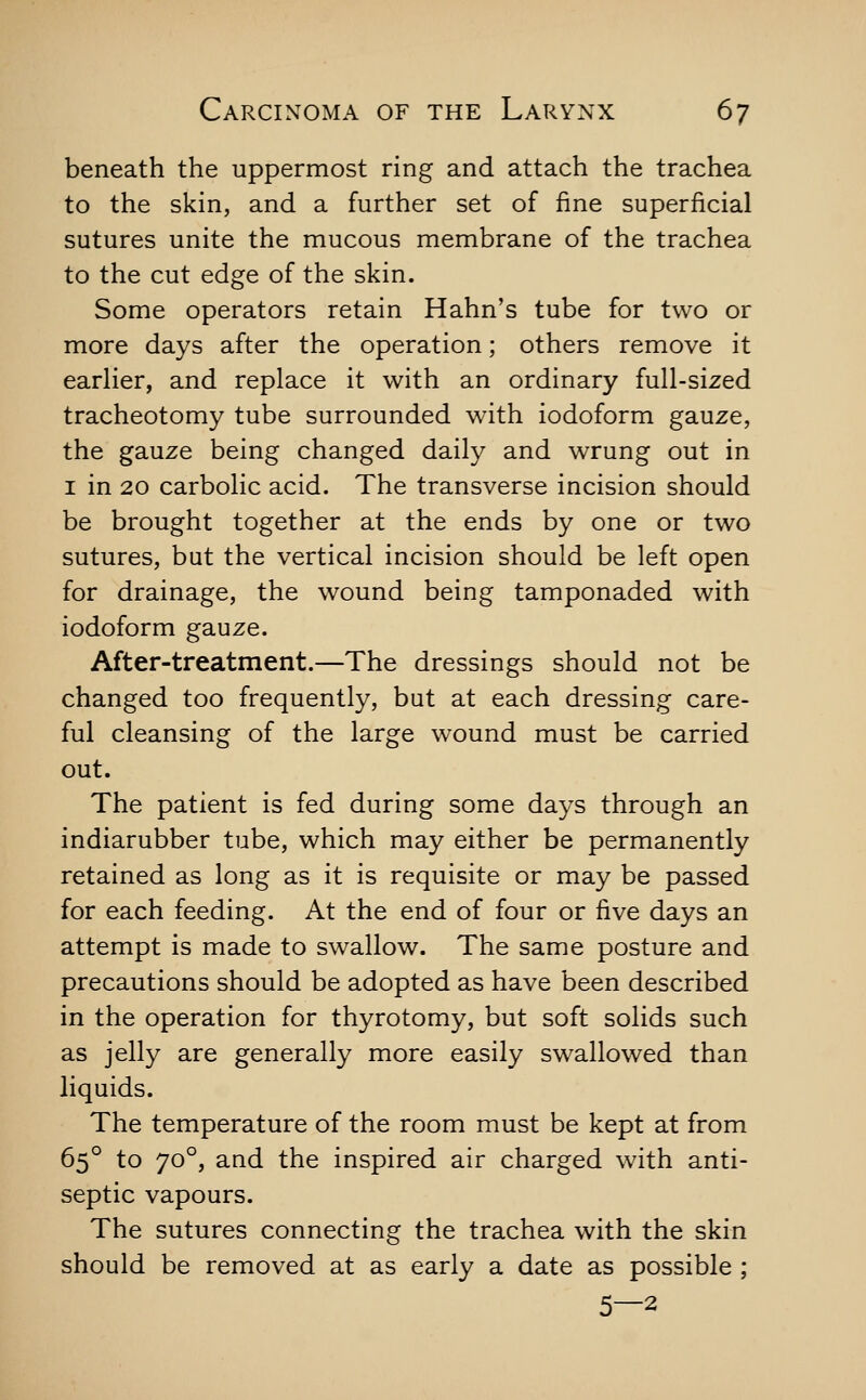 beneath the uppermost ring and attach the trachea to the skin, and a further set of fine superficial sutures unite the mucous membrane of the trachea to the cut edge of the skin. Some operators retain Hahn's tube for two or more days after the operation; others remove it earher, and replace it with an ordinary full-sized tracheotomy tube surrounded with iodoform gauze, the gauze being changed daily and wrung out in I in 20 carbolic acid. The transverse incision should be brought together at the ends by one or two sutures, but the vertical incision should be left open for drainage, the wound being tamponaded with iodoform gauze. After-treatment.—The dressings should not be changed too frequently, but at each dressing care- ful cleansing of the large wound must be carried out. The patient is fed during some days through an indiarubber tube, which may either be permanently retained as long as it is requisite or may be passed for each feeding. At the end of four or five days an attempt is made to swallow. The same posture and precautions should be adopted as have been described in the operation for thyrotomy, but soft solids such as jelly are generally more easily swallowed than liquids. The temperature of the room must be kept at from 65° to 70°, and the inspired air charged wdth anti- septic vapours. The sutures connecting the trachea with the skin should be removed at as early a date as possible ; 5—2