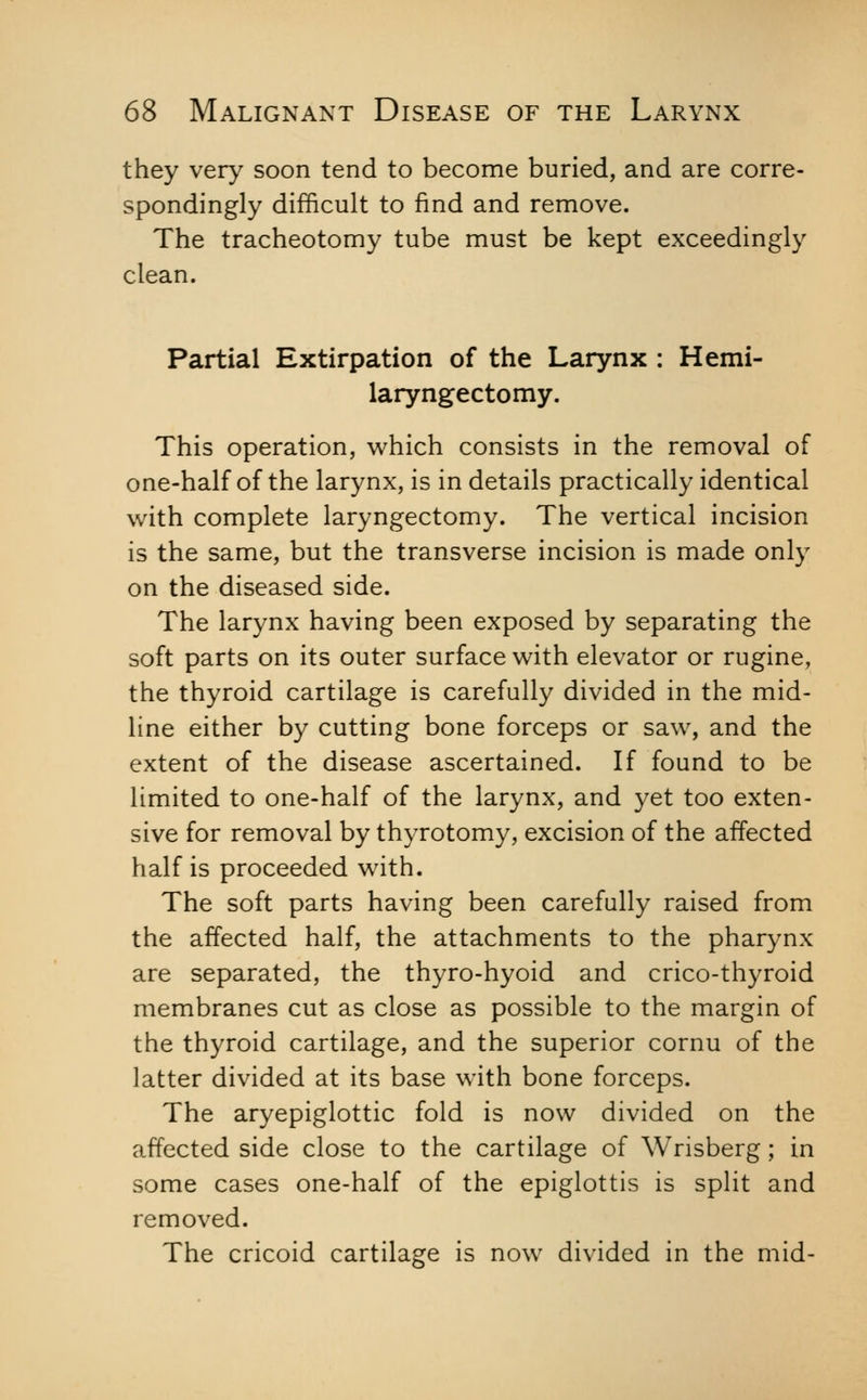 they very soon tend to become buried, and are corre- spondingly difficult to find and remove. The tracheotomy tube must be kept exceedingly clean. Partial Extirpation of the Larynx : Hemi- laryngectomy. This operation, which consists in the removal of one-half of the larynx, is in details practically identical with complete laryngectomy. The vertical incision is the same, but the transverse incision is made only on the diseased side. The larynx having been exposed by separating the soft parts on its outer surface with elevator or rugine, the thyroid cartilage is carefully divided in the mid- line either by cutting bone forceps or saw, and the extent of the disease ascertained. If found to be limited to one-half of the larynx, and yet too exten- sive for removal by thyrotomy, excision of the affected half is proceeded with. The soft parts having been carefully raised from the affected half, the attachments to the pharynx are separated, the thyro-hyoid and crico-thyroid membranes cut as close as possible to the margin of the thyroid cartilage, and the superior cornu of the latter divided at its base with bone forceps. The aryepiglottic fold is now divided on the affected side close to the cartilage of Wrisberg; in some cases one-half of the epiglottis is split and removed. The cricoid cartilage is now divided in the mid-