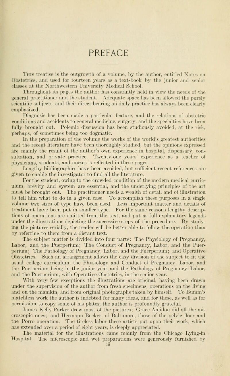 PREFACE This treatise is the outgi'owth of a volume, by the author, entitled Notes on Obstetrics, and used for fourteen years as a text-ljook by the junior and senior classes at the Northwestern University Medical School. Throughout its pages the author has constantly held in view the needs of the general practitioner and the student. Ad(^quate space has been allowed the purely scientific sulijects, and their direct bearing on daily practice has always been clearly emphasized. Diagnosis has been made a j^articular feature, and the relations of obstetric conditions and accidents to general medicine, surgery, and the specialties have been fully brought out. Polemic discussion has been studiously avoided, at the risk, perhaps, of sometimes being too dogmatic. In the preparation of the volume the works of the world's greatest authorities and the recent literature have been thoroughly studied, but the opinions expressed are mainly the result of the author's own experience in hospital, dispensary, con- sultation, and private practice. Twenty-one years' experience as a teacher of physicians, students, and nurses is reflected in these pages. Lengthy bibliographies have been avoided, but sufficient recent references are given to enable the investigator to find all the literature. For the student, owing to the crowded condition of the modern medical curric- ulum, brevity and system are essential, and the underlying principles of the art nnist be brought out. The practitioner needs a wealth of detail and of illustration to tell him what to do in a given case. To accomplish these purposes in a single volume two sizes of type have been used. Less important matter and details of treatment have been put in smaller type. For the same reasons lengthy descrip- tions of operations are omitted from the text, and put as full explanatory^ legends under the illustrations depicting the successive steps of the procedure. By study- ing the pictures serially, the reader will be better able to follow the operation than l)y referring to them from a distant text. The subject matter is divided into four parts: The Physiology of Pregnancy, Labor, and the Puerperium; The Conduct of Pregnancy, Labor, and the Puer- perium; The Pathology of Pregnancy, Labor, and the Puerperium; and Operative Obstetrics. Such an arrangement allows the easy di\'ision of the subject to fit the usual college curriculum, the Physiology and Conduct of Pregnancy, Labor, and the Puerperium being in the junior year, and the Pathology of Pregnancy, Labor, and the Puerperium, wdth Operative Obstetrics, in the senior year. With very few exceptions the illustrations are original, ha\dng been drawn under the supervision of the author from fresh specimens, operations on the living and on the manikin, and from original photographs taken by himself. To Bumm's matchless work the author is indebted for many ideas, and for these, as well as for permission to copy some of his plates, the author is profoundly grateful. James Kell}' Parker drew most of the pictures; Grace Amidon did all the mi- croscopic ones; and Hermann Becker, of Baltimore, those of the pelvic floor and the Porro operation. The tireless labor these artists put upon their work, which has extended over a period of eight years, is deeply appreciated. The material for the illustrations came mainly from the Chicago Lying-in Hospital. The microscopic and wet preparations were generouslj' furnished by