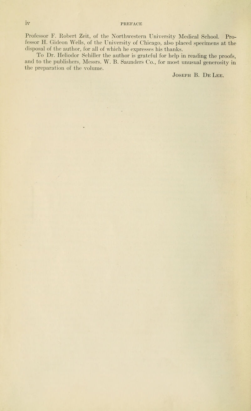 Professor F. Robert Zeit, of the Northwestern University Medical School. Pro- fessor H. Gideon Wells, of the University of Chicago, also placed specimens at the disposal of the author, for all of which he expresses his thanks. To Dr. Heliodor Schiller the author is grateful for help in reading the proofs, and to the publisliers, Messrs. W. B. Saunders Co., for most unusual generosity in the preparation of the volume. Joseph B. De Lee.