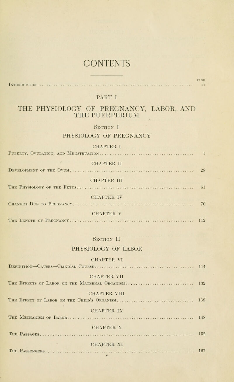 CONTENTS PAGE Introduction xi PART I THE PHYSIOLOGY OF PREGNANCY, LABOR, AND THE PUERPERIUM Section I PHYSIOLOGY OF PREGNANCY CHAPTER I PuBEUTY, Ovulation, and Menstruation 1 CHAPTER II Development of the Ovum 28 CHAPTER III The Physiology of the Fetus 61 CHAPTER IV Changes Due to Pregnancy' 70 CHAPTER V The Length of Pregnancy' 112 Section II PHYSIOLOGY OF LABOR CHAPTER VI Definition—Causes—Clinical Course 114 CHAPTER VII The Effects of Labor on the IMaterxal Organism 132 CHAPTER VIII The Effect of Labor on the Child's Organism 13S CHAPTER IX The Mechanism of Labor 14S CHAPTER X The Passages 152 CHAPTER XI The Passengers 167