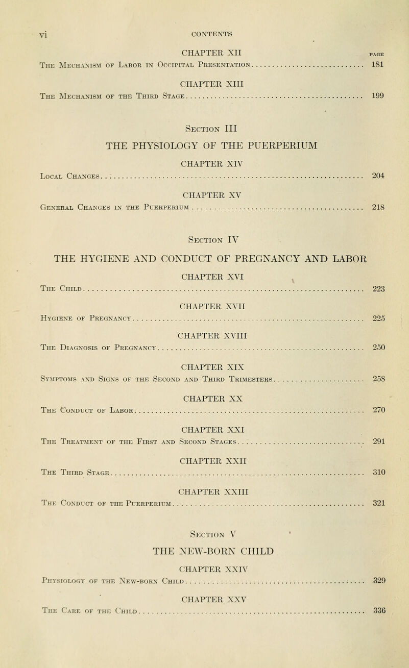 CHAPTER XII PAGE The Mechanism of Labor in Occipital Presentation 181 CHAPTER XIII The Mechanism of the Third Stage 199 Section III THE PHYSIOLOGY OF THE PUERPERIUM CHAPTER XIV Local Changes 204 CHAPTER XV General Changes in the Puerperium 218 Section IV THE HYGIENE AND CONDUCT OF PREGNANCY AND LABOR CHAPTER XVI ^ The Child 223 CHAPTER XVII Hygiene of Pregnancy 225 CHAPTER XVIII The Diagnosis of Pregnancy 250 CHAPTER XIX Symptoms and Signs of the Second and Third Trimesters 258 CHAPTER XX The Conduct of Labor 270 CHAPTER XXI The Treatment of the First and Second Stages 291 CHAPTER XXII The Third Stage 310 CHAPTER XXIII The Conduct of the Puerperium 321 Section V ' THE NEW-BORN CHILD CHAPTER XXIV Physiology of the New-born Child ;.... 329 CHAPTER XXV The Care of the Child 336