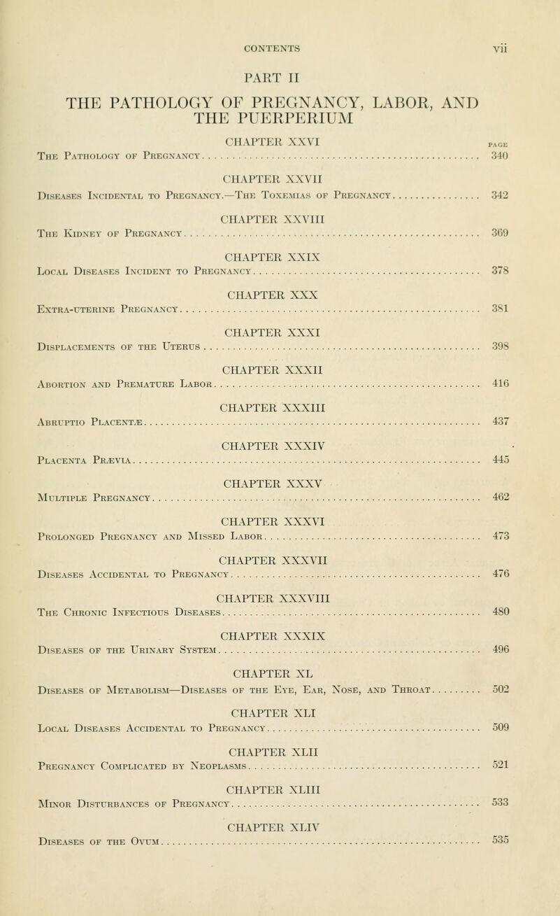 PART II THE PATHOLOGY OF PREGNANCY, LABOR, AND THE PUERPERIUM CHAPTER XXVI page The Pathology of Pregnancy 340 CHAPTER XXVII Diseases Incidental to Pregnancy.—The Toxemias of Pregnancy 342 CHAPTER XXVIII The Kidney of Pregnancy 369 CHAPTER XXIX Local Diseases Incident to Pregnancy 378 CHAPTER XXX Extra-uterine Pregnancy 381 CHAPTER XXXI Displacements of the Uterus 398 CHAPTER XXXII Abortion and Premature Labor 416 CHAPTER XXXIII Abruptio Placenta 437 CHAPTER XXXIV Placenta Previa 445 CHAPTER XXXV Multiple Pregnancy 462 CHAPTER XXXVI Prolonged Pregnancy and Missed Labor 473 CHAPTER XXXVII Diseases Accidental to Pregnancy 476 CHAPTER XXXVIII The Chronic Infectious Diseases 480 CHAPTER XXXIX Diseases of the Urinary' Sy'stem 496 CHAPTER XL Diseases of Metabolism—Diseases of the Eye, Ear, Nose, and Throat 502 CHAPTER XLI Local Diseases Accidental to Pregnancy- 509 CHAPTER XLII Pregnancy Complicated by Neoplasms 521 CHAPTER XLIII Minor Disturbances of Pregnancy 533 CHAPTER XLIV Diseases of the Ovum 535