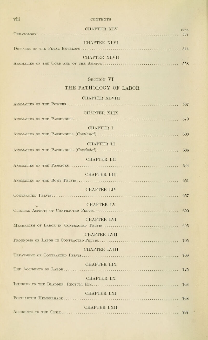 CHAPTER XLV page Teratology 537 CHAPTER XLYI Diseases of the Fetal Envelops 544 CHAPTER XLVII An'omalies of the Cord and of the Amnion 558 Section VI THE PATHOLOGY OF LABOR CHAPTER XLVIII Anomalies of the Powers 567 CHAPTER XLIX A:n-omalies of the Passengers 579 CHAPTER L Anomalies of the Passengers (Continued) 603 CHAPTER LI Anomalies of the Passengers (Concluded) 636 CHAPTER LII Anomalies of the Passages 644 CHAPTER LIII Anomalies of the Bony Pelvis 651 CHAPTER LIV Contracted Pelvis 657 ., CHAPTER LV Clinical Aspects of Contracted Pelvis 690 CHAPTER LVI Mechanism of Labor in Contracted Pelvis 695 CHAPTER LVII Prognosis of Labor in Contracted Pelvis 705 CHAPTER LVIII Treatment of Contracted Pelvis 709 CHAPTER LIX The Accidents of Labor 725 CHAPTER LX Injuries to the Bladder, Rectum, Etc 763 CHAPTER LXI Postpartum Hemorrhage 768 CHAPTER LXII Accidents to the Child 797