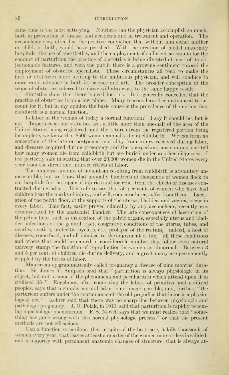 Xll . INTRODUCTION same time is the most satisfying. Nowhere can the physician accomphsh so much, both in prevention of disease and accidents and in treatment and operation. The accouchem* very often has the positive conviction that without him either mother or child, or both, would have perished. With the erection of model maternity hospitals, the use of anesthetics, and the employment of sufficient assistants for the conduct of parturition the practice of obstetrics is being divested of most of its ob- jectional3le features, and with the public there is a growing sentiment toward the emplo3anent of obstetric specialists. These circumstances all tend to make the field of obstetrics more inviting to the ambitious physician, and will conduce to more rapid advance in both its science and art. The broader conception of the scope of obstetrics referred to above will also work to the same happy result. Statistics show that there is need for this. It is generally conceded that the practice of obstetrics is on a low plane. Many reasons have been advanced to ac- count for it, but in my opinion the basic cause is the prevalence of the notion that childbirth is a normal function. Is lal^or in the woman of today a normal function? I say it should be, but is not. Imperfect as our statistics are, a little more than one-half of the area of the United States being registered, and the returns from the registered portion being incomplete, we know that 8500 women annually che in childbirth. We can form no conception of the late or postponed mortality from injury received during labor, and diseases acquired during pregnancy and the puerperium, nor can any one tell how many women die from childbirth but are buried under another diagnosis. I feel perfectly safe in stating that over 20,000 women die in the United States every year from the direct and indirect effects of labor. The immense amount of invalidism resulting from childbirth is absolutely un- measurable, but w^e know that annually hundreds of thousands of women flock to our hospitals for the repair of injuries and for relief from the effects of diseases con- tracted during labor. It is safe to say that 50 per cent, of women who have had children bear the marks of injury, and will, sooner or later, suffer from them. Lacer- ation of the pelvic floor, of the supports of the uterus, bladder, and vagina, occur in every labor. This fact, easily proved clinically by any accoucheur, recently was demonstrated by the anatomist Tandler. The late consequences of laceration of the pelvic floor, such as dislocation of the pelvic organs, especially uterus and blad- der, infections of the genital tract, congestive conditions of the uterus, tubes, and ovaries, cystitis, ureteritis, pyelitis, etc., prolapse of the rectum,—indeed, a host of diseases, some fatal, and all inimical to the enjoyment of life,—all these conditions and others that could be named in considerable number that follow even natural delivery stamp the function of reproduction in women as abnormal. Between 3 and 5 per cent, of children die during delivery, and a great many are permanently crippled by the forces of labor. Mauriceau epigrammatically called pregnancy a disease of nine months' dura- tion. Sir James Y. Simpson said that parturition is always physiologic in its object, but not in some of the phenomena and peculiarities which attend upon it in civilized life. Engelman, after comparing the labors of primitive and civilized peoples, says that a simple, natural labor is no longer possible, and, further, the parturient suffers under the continuance of the old prejudice that labor is a physio- logical act. Kehrer said that there was no sharp line between physiologic and pathologic pregnancy. J. O. Polak, in 1910, said that parturition is rapidly becom- ing a pathologic phenomenon. F. S. Newell says that we must realize that some- thing has gone -wrong with this normal physiologic process, or that the present methods are not efficacious. Can a function so perilous, that in spite of the best care, it kills thousands of Avomen every year, that leaves at least a quarter of the women more or less invalided, and a majority with permanent anatomic changes of structure, that is always at-