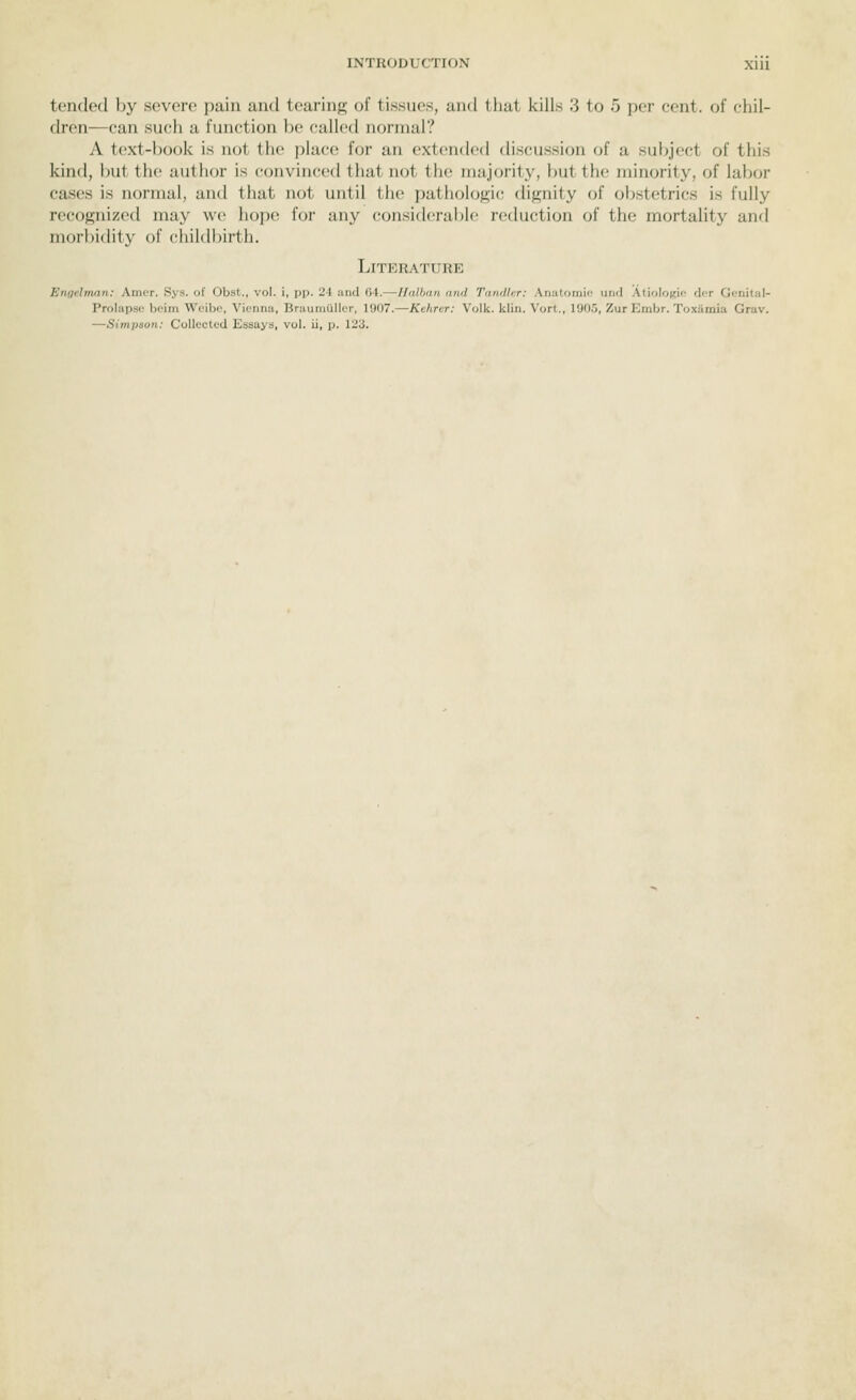 tended by severe pain uud teurins of tissues, and that kills 3 to 5 per cent, of chil- dren—can such a function be called normal? A text-book is not the pla('(i for an extended discussion of a subject of this kind, but the author is convinced that not the majority, but tlu; minority, of lalj(jr cases is normal, and that not until the patiiologic dignity of obstetrics is fully recognized may we hope for any considerable reduction of the mortality and morbidity of childbirth. Literature Engelman: Amer. Sys. of Obst., vol. i, pp. 24 and 04.—Halban and Tandlcr: Anatomic und Atiologio dor Genital- Prolapse beim Weibc, Vienna, Braumuller, 1907.—Kehrer: Volk. klin. Vort., 1905, Zur Embr. Toxiimia Grav. —Simiison: Collected Essays, vol. ii, p. 123.